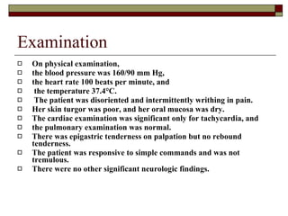Examination On physical examination,  the blood pressure was 160/90 mm Hg,  the heart rate 100 beats per minute, and the temperature 37.4°C. The patient was disoriented and intermittently writhing in pain.  Her skin turgor was poor, and her oral mucosa was dry.  The cardiac examination was significant only for tachycardia, and  the pulmonary examination was normal.  There was epigastric tenderness on palpation but no rebound tenderness.  The patient was responsive to simple commands and was not tremulous.  There were no other significant neurologic findings.   
