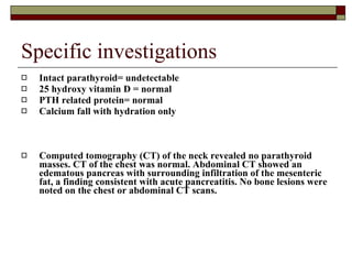 Specific investigations Intact parathyroid= undetectable 25 hydroxy vitamin D = normal PTH related protein= normal Calcium fall with hydration only Computed tomography (CT) of the neck revealed no parathyroid masses. CT of the chest was normal. Abdominal CT showed an edematous pancreas with surrounding infiltration of the mesenteric fat, a finding consistent with acute pancreatitis. No bone lesions were noted on the chest or abdominal CT scans.   