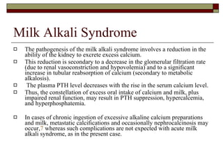 Milk Alkali Syndrome The pathogenesis of the milk alkali syndrome involves a reduction in the ability of the kidney to excrete excess calcium.  This reduction is secondary to a decrease in the glomerular filtration rate (due to renal vasoconstriction and hypovolemia) and to a significant increase in tubular reabsorption of calcium (secondary to metabolic alkalosis). The plasma PTH level decreases with the rise in the serum calcium level.  Thus, the constellation of excess oral intake of calcium and milk, plus impaired renal function, may result in PTH suppression, hypercalcemia, and hyperphosphatemia.  In cases of chronic ingestion of excessive alkaline calcium preparations and milk, metastatic calcifications and occasionally nephrocalcinosis may occur, 7  whereas such complications are not expected with acute milk alkali syndrome, as in the present case.  