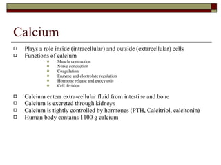 Calcium Plays a role inside (intracellular) and outside (extarcellular) cells Functions of calcium Muscle contraction Nerve conduction Coagulation Enzyme and electrolyte regulation  Hormone release and exocytosis Cell division Calcium enters extra-cellular fluid from intestine and bone Calcium is excreted through kidneys Calcium is tightly controlled by hormones (PTH, Calcitriol, calcitonin) Human body contains 1100 g calcium 