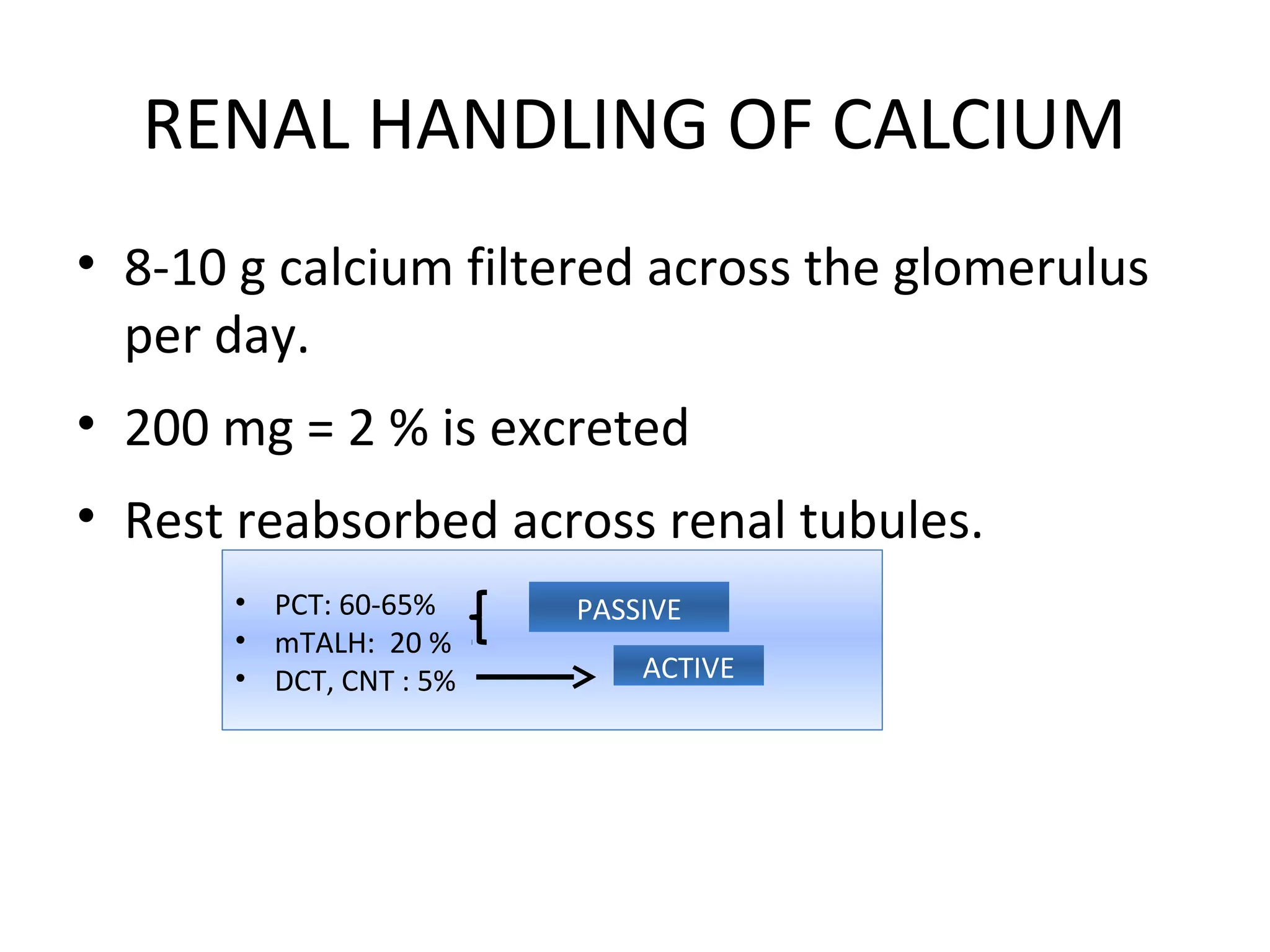 RENAL HANDLING OF CALCIUM
• 8-10 g calcium filtered across the glomerulus
per day.
• 200 mg = 2 % is excreted
• Rest reabsorbed across renal tubules.
• PCT: 60-65%
• mTALH: 20 %
• DCT, CNT : 5%
PASSIVE
ACTIVE
 