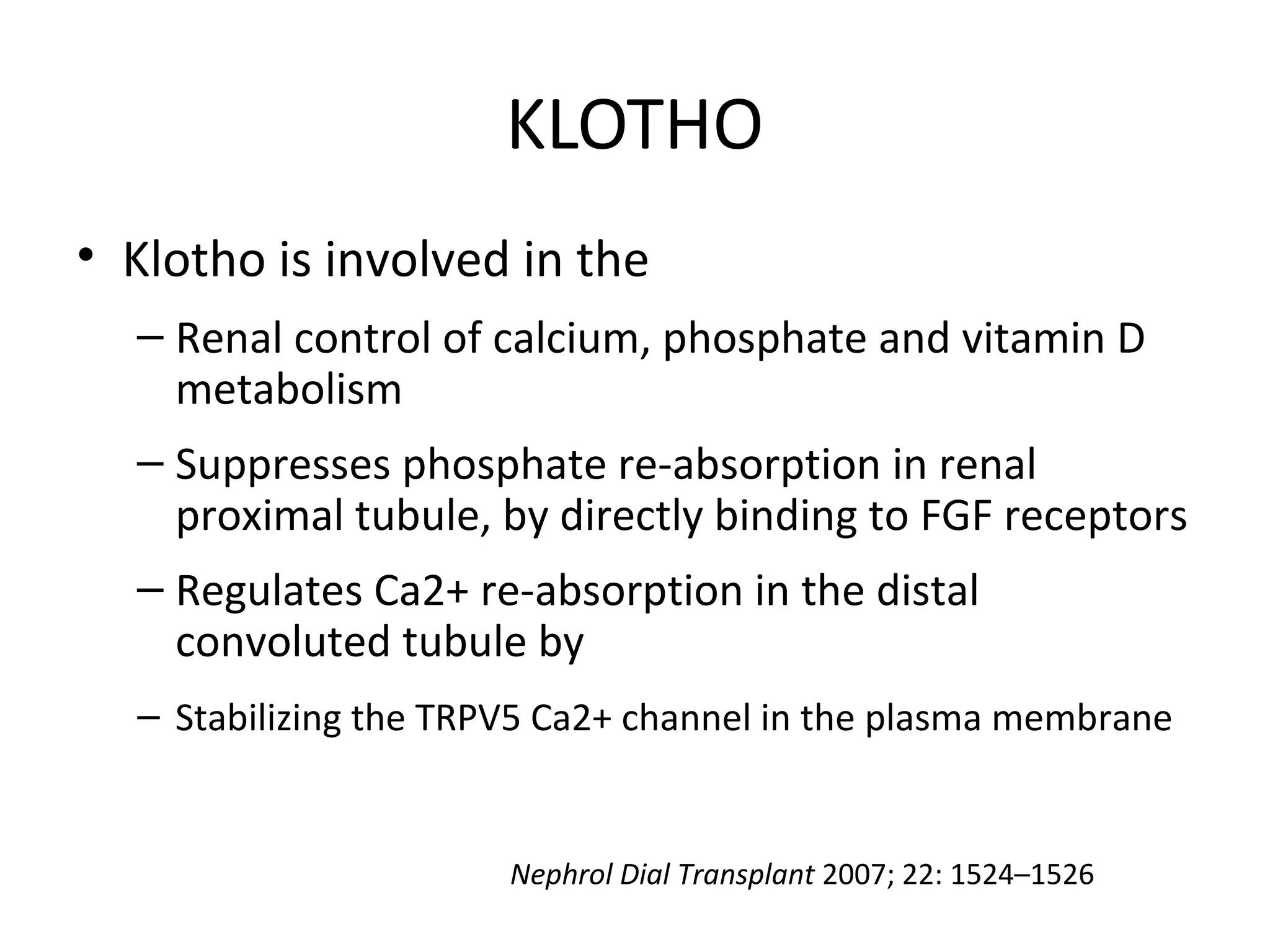 KLOTHO
• Klotho is involved in the
– Renal control of calcium, phosphate and vitamin D
metabolism
– Suppresses phosphate re-absorption in renal
proximal tubule, by directly binding to FGF receptors
– Regulates Ca2+ re-absorption in the distal
convoluted tubule by
– Stabilizing the TRPV5 Ca2+ channel in the plasma membrane
Nephrol Dial Transplant 2007; 22: 1524–1526
 