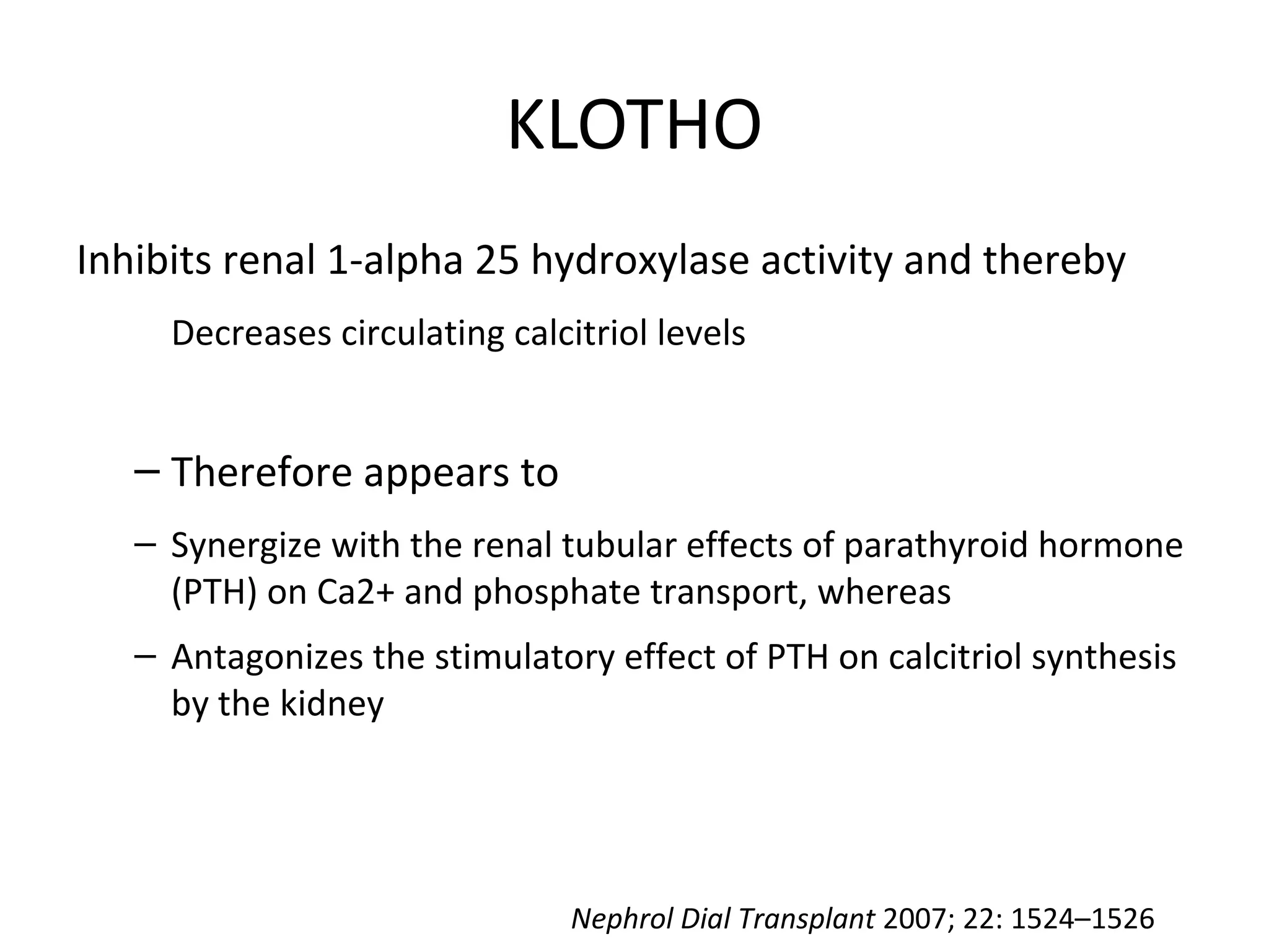 KLOTHO
Inhibits renal 1-alpha 25 hydroxylase activity and thereby
Decreases circulating calcitriol levels
– Therefore appears to
– Synergize with the renal tubular effects of parathyroid hormone
(PTH) on Ca2+ and phosphate transport, whereas
– Antagonizes the stimulatory effect of PTH on calcitriol synthesis
by the kidney
Nephrol Dial Transplant 2007; 22: 1524–1526
 