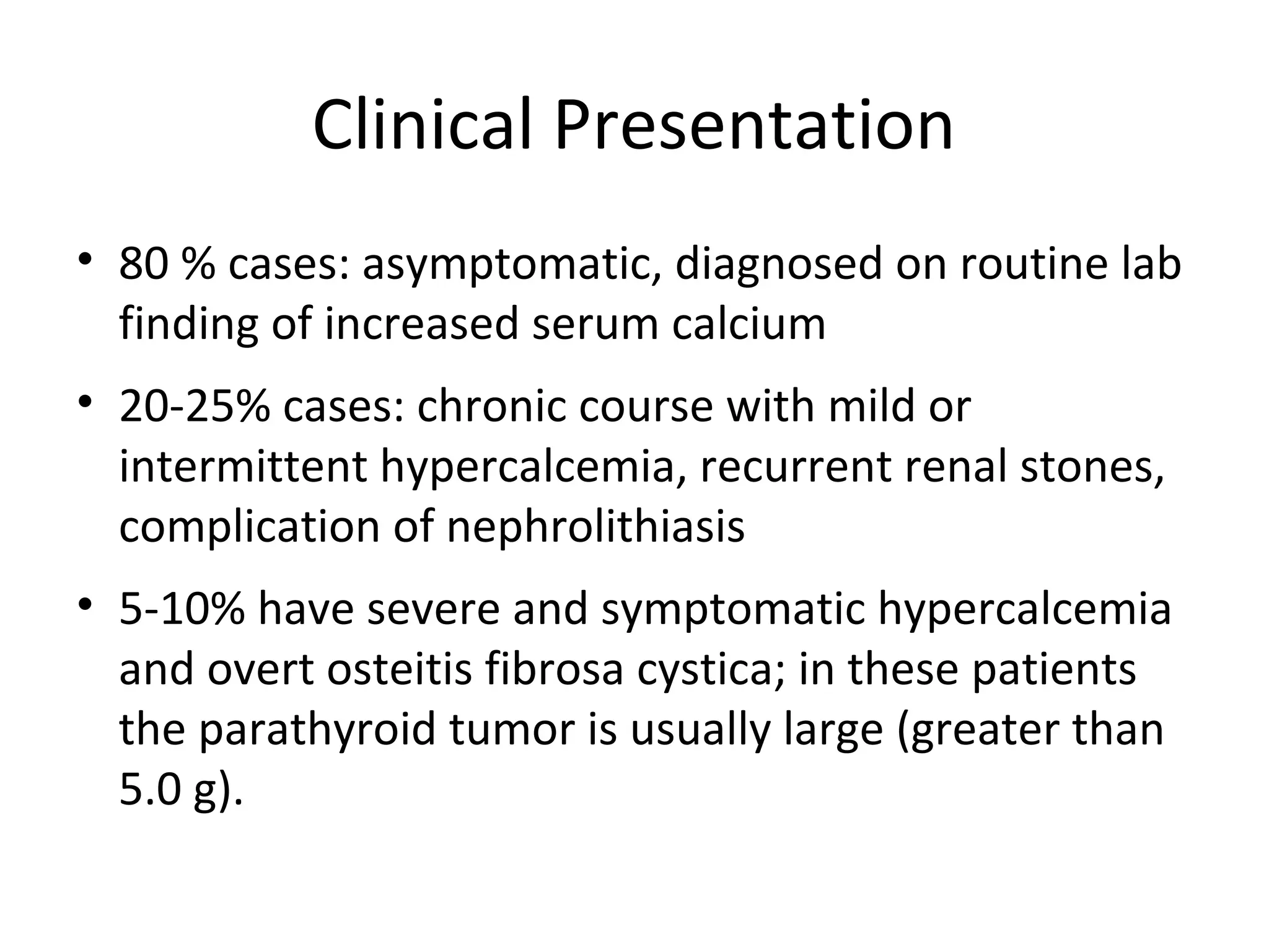 Clinical Presentation
• 80 % cases: asymptomatic, diagnosed on routine lab
finding of increased serum calcium
• 20-25% cases: chronic course with mild or
intermittent hypercalcemia, recurrent renal stones,
complication of nephrolithiasis
• 5-10% have severe and symptomatic hypercalcemia
and overt osteitis fibrosa cystica; in these patients
the parathyroid tumor is usually large (greater than
5.0 g).
 