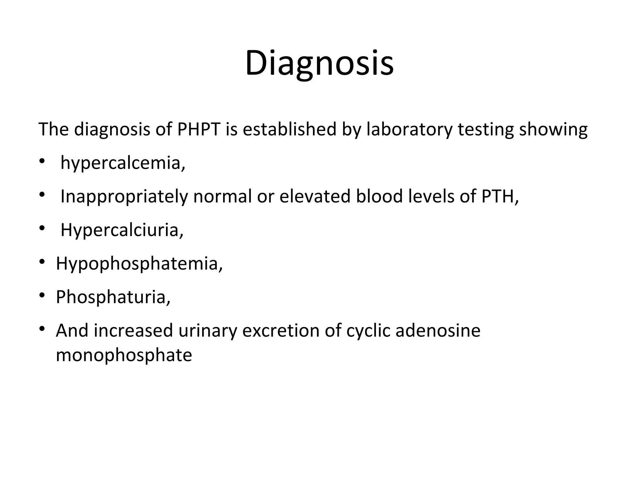 Diagnosis
The diagnosis of PHPT is established by laboratory testing showing
• hypercalcemia,
• Inappropriately normal or elevated blood levels of PTH,
• Hypercalciuria,
• Hypophosphatemia,
• Phosphaturia,
• And increased urinary excretion of cyclic adenosine
monophosphate
 