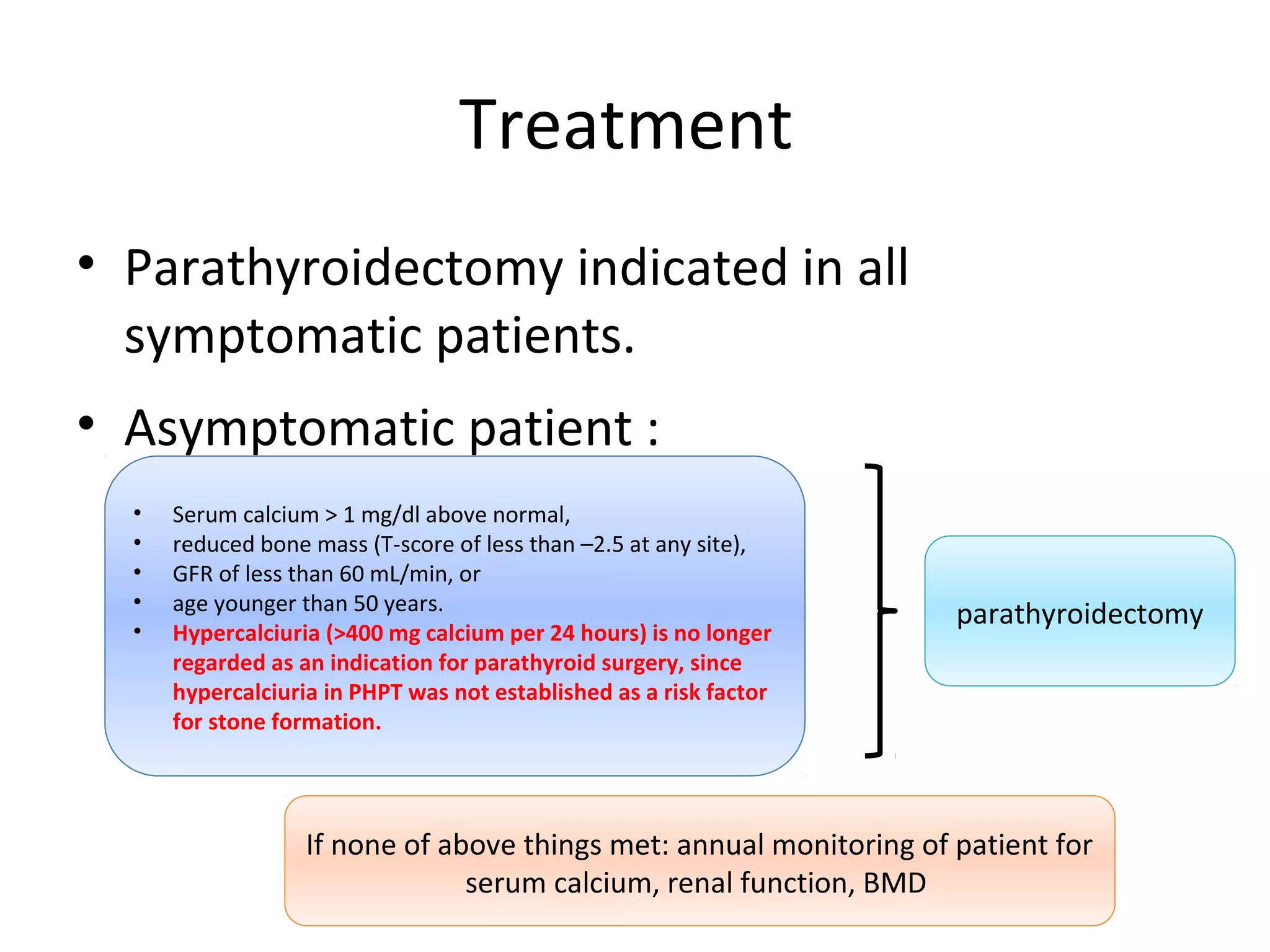 Treatment
• Parathyroidectomy indicated in all
symptomatic patients.
• Asymptomatic patient :
• Serum calcium > 1 mg/dl above normal,
• reduced bone mass (T-score of less than –2.5 at any site),
• GFR of less than 60 mL/min, or
• age younger than 50 years.
• Hypercalciuria (>400 mg calcium per 24 hours) is no longer
regarded as an indication for parathyroid surgery, since
hypercalciuria in PHPT was not established as a risk factor
for stone formation.
parathyroidectomy
If none of above things met: annual monitoring of patient for
serum calcium, renal function, BMD
 