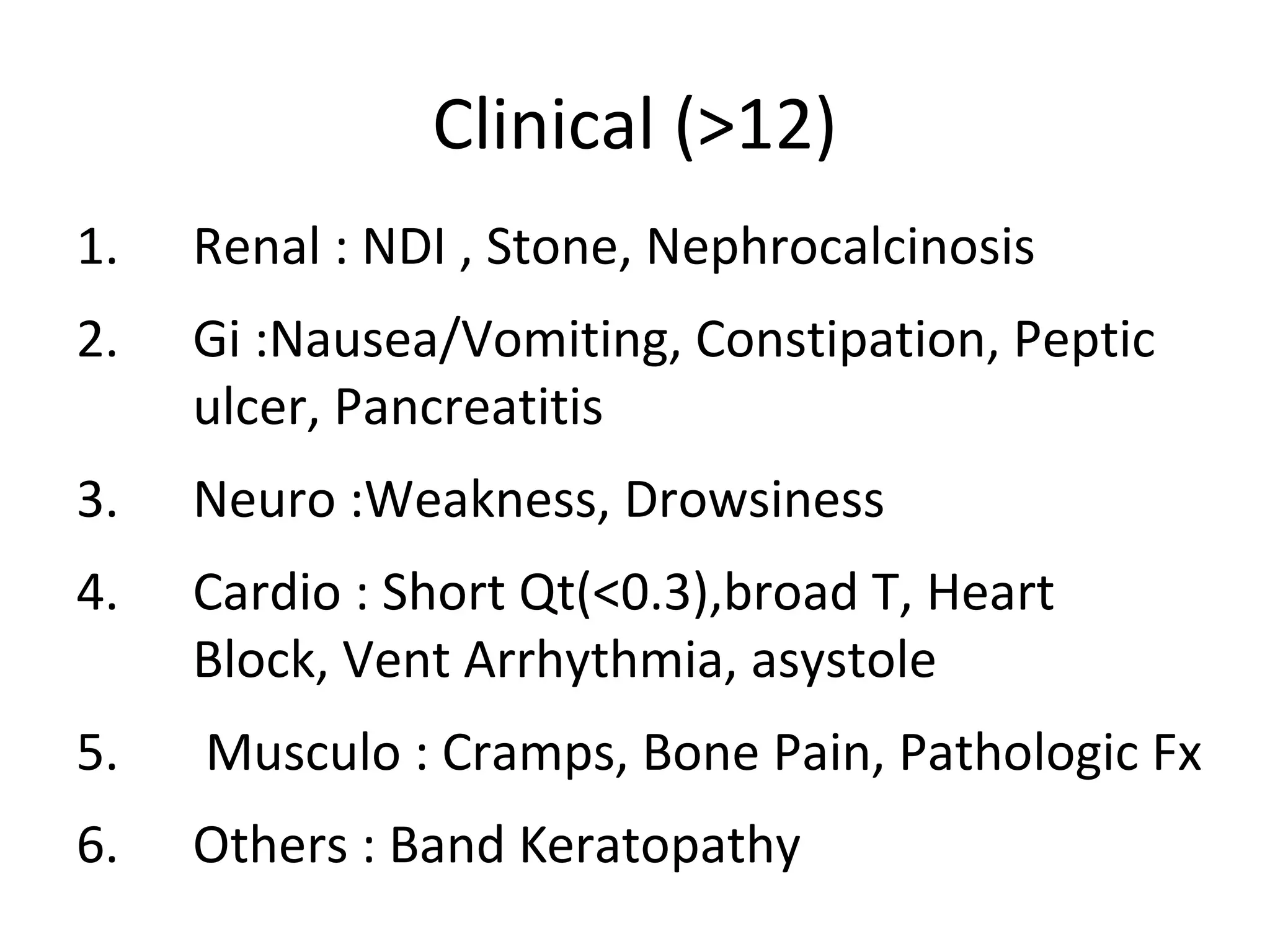 Clinical (>12)
1. Renal : NDI , Stone, Nephrocalcinosis
2. Gi :Nausea/Vomiting, Constipation, Peptic
ulcer, Pancreatitis
3. Neuro :Weakness, Drowsiness
4. Cardio : Short Qt(<0.3),broad T, Heart
Block, Vent Arrhythmia, asystole
5. Musculo : Cramps, Bone Pain, Pathologic Fx
6. Others : Band Keratopathy
 