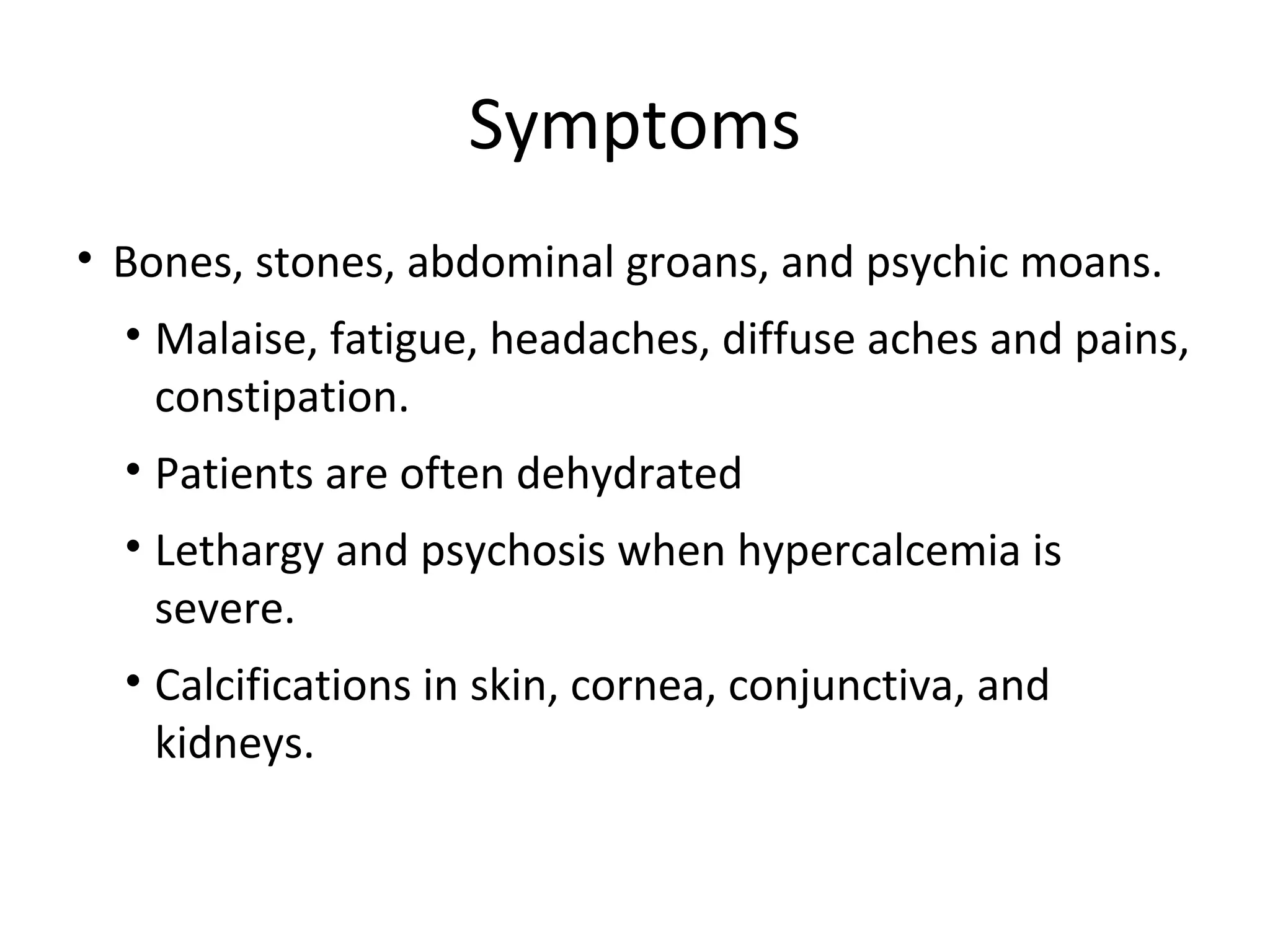 Symptoms
• Bones, stones, abdominal groans, and psychic moans.
• Malaise, fatigue, headaches, diffuse aches and pains,
constipation.
• Patients are often dehydrated
• Lethargy and psychosis when hypercalcemia is
severe.
• Calcifications in skin, cornea, conjunctiva, and
kidneys.
 