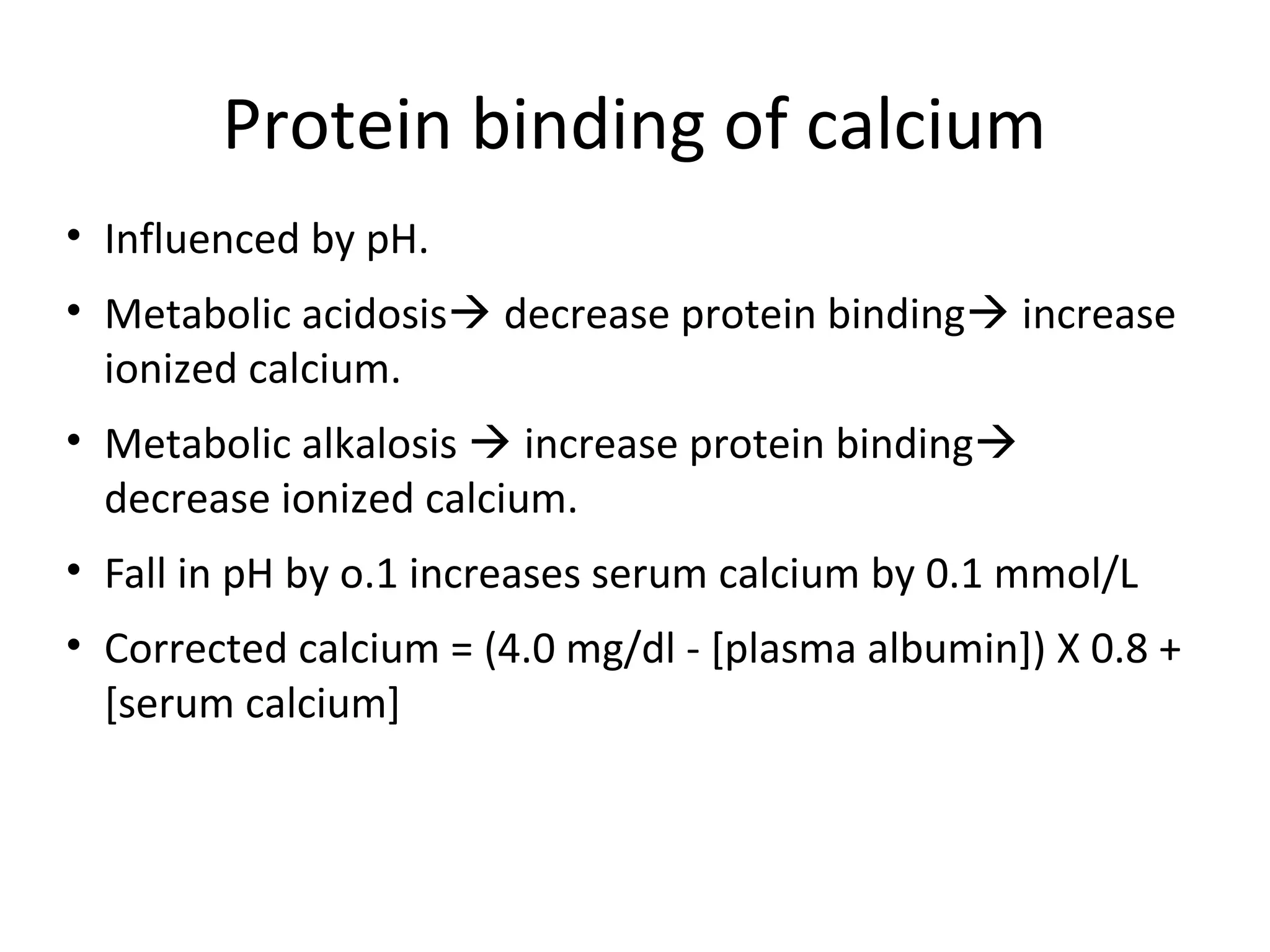 Protein binding of calcium
• Influenced by pH.
• Metabolic acidosis decrease protein binding increase
ionized calcium.
• Metabolic alkalosis  increase protein binding
decrease ionized calcium.
• Fall in pH by o.1 increases serum calcium by 0.1 mmol/L
• Corrected calcium = (4.0 mg/dl - [plasma albumin]) X 0.8 +
[serum calcium]
 