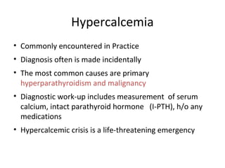 Hypercalcemia
• Commonly encountered in Practice
• Diagnosis often is made incidentally
• The most common causes are primary
hyperparathyroidism and malignancy
• Diagnostic work-up includes measurement of serum
calcium, intact parathyroid hormone (I-PTH), h/o any
medications
• Hypercalcemic crisis is a life-threatening emergency
 
