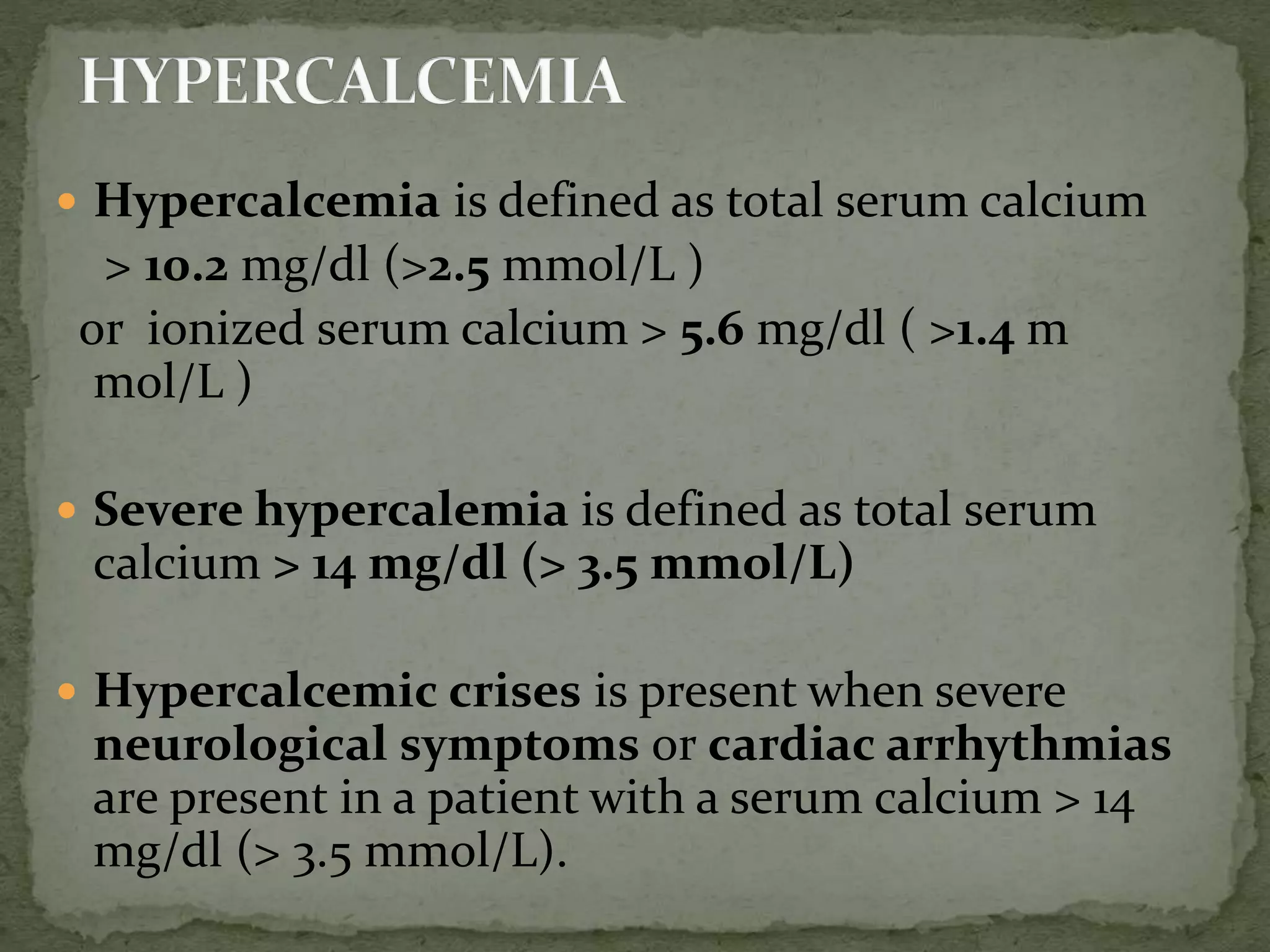  Hypercalcemia is defined as total serum calcium 
> 10.2 mg/dl (>2.5 mmol/L ) 
or ionized serum calcium > 5.6 mg/dl ( >1.4 m 
mol/L ) 
 Severe hypercalemia is defined as total serum 
calcium > 14 mg/dl (> 3.5 mmol/L) 
 Hypercalcemic crises is present when severe 
neurological symptoms or cardiac arrhythmias 
are present in a patient with a serum calcium > 14 
mg/dl (> 3.5 mmol/L). 
 