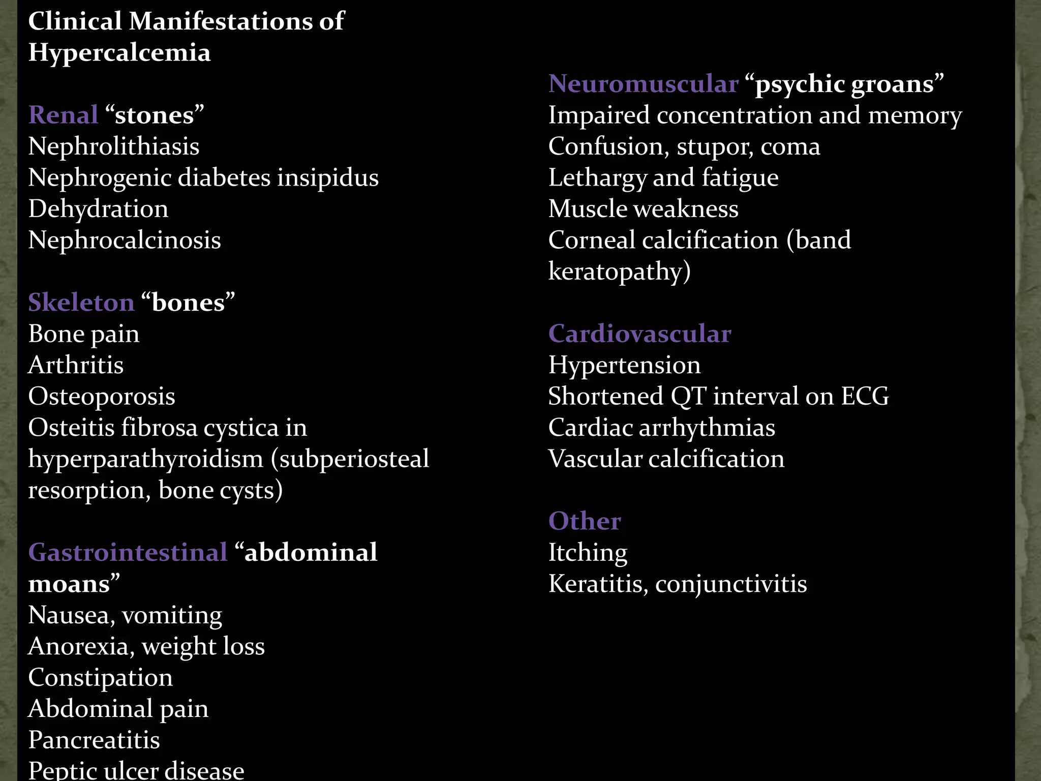 Clinical Manifestations of 
Hypercalcemia 
Renal “stones” 
Nephrolithiasis 
Nephrogenic diabetes insipidus 
Dehydration 
Nephrocalcinosis 
Skeleton “bones” 
Bone pain 
Arthritis 
Osteoporosis 
Osteitis fibrosa cystica in 
hyperparathyroidism (subperiosteal 
resorption, bone cysts) 
Gastrointestinal “abdominal 
moans” 
Nausea, vomiting 
Anorexia, weight loss 
Constipation 
Abdominal pain 
Pancreatitis 
Peptic ulcer disease 
Neuromuscular “psychic groans” 
Impaired concentration and memory 
Confusion, stupor, coma 
Lethargy and fatigue 
Muscle weakness 
Corneal calcification (band 
keratopathy) 
Cardiovascular 
Hypertension 
Shortened QT interval on ECG 
Cardiac arrhythmias 
Vascular calcification 
Other 
Itching 
Keratitis, conjunctivitis 
 