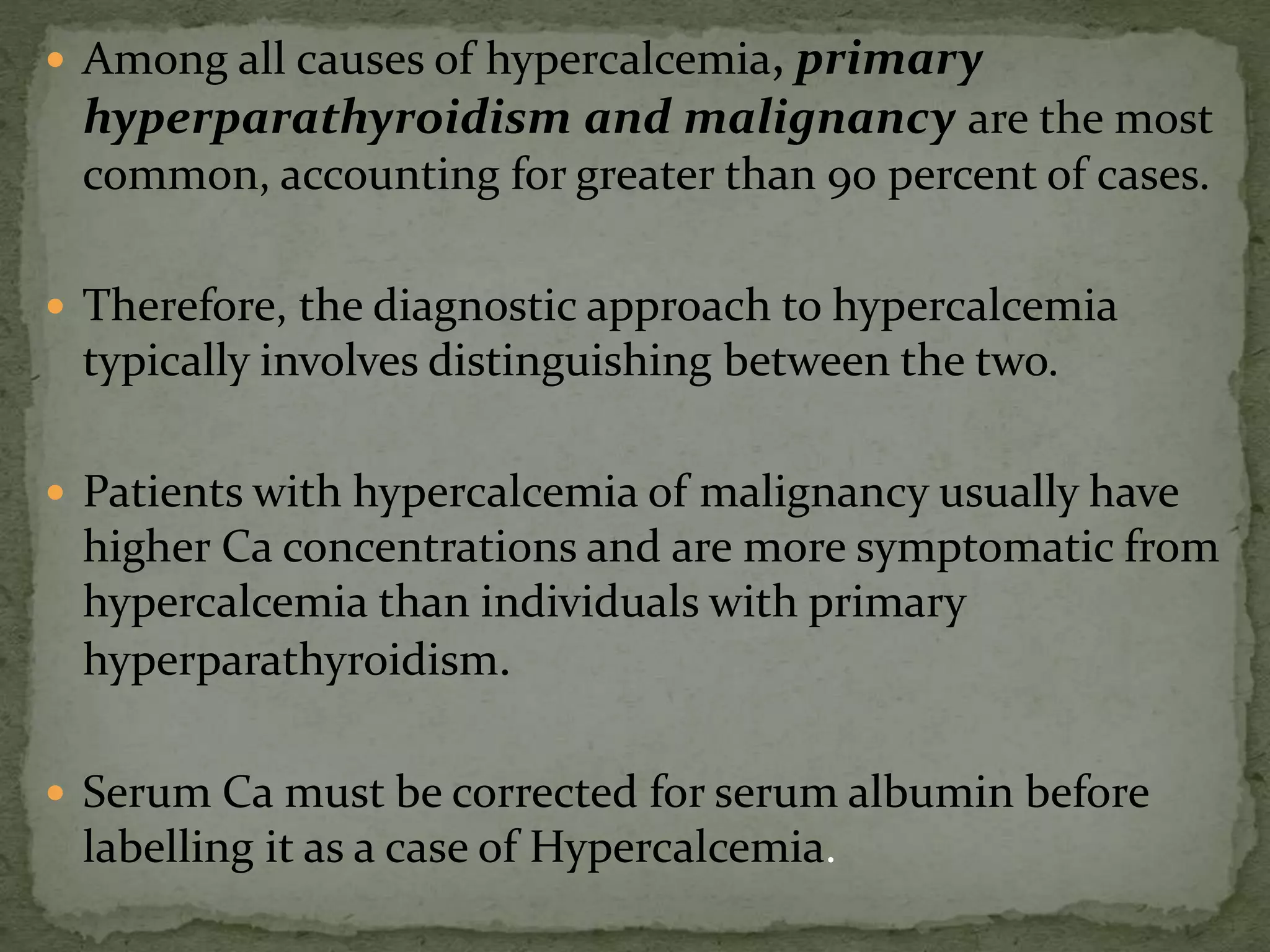  Among all causes of hypercalcemia, primary 
hyperparathyroidism and malignancy are the most 
common, accounting for greater than 90 percent of cases. 
 Therefore, the diagnostic approach to hypercalcemia 
typically involves distinguishing between the two. 
 Patients with hypercalcemia of malignancy usually have 
higher Ca concentrations and are more symptomatic from 
hypercalcemia than individuals with primary 
hyperparathyroidism. 
 Serum Ca must be corrected for serum albumin before 
labelling it as a case of Hypercalcemia. 
 