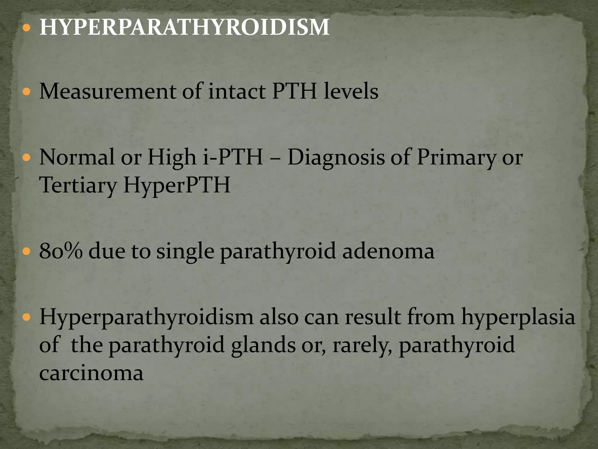  HYPERPARATHYROIDISM 
 Measurement of intact PTH levels 
 Normal or High i-PTH – Diagnosis of Primary or 
Tertiary HyperPTH 
 80% due to single parathyroid adenoma 
 Hyperparathyroidism also can result from hyperplasia 
of the parathyroid glands or, rarely, parathyroid 
carcinoma 
 