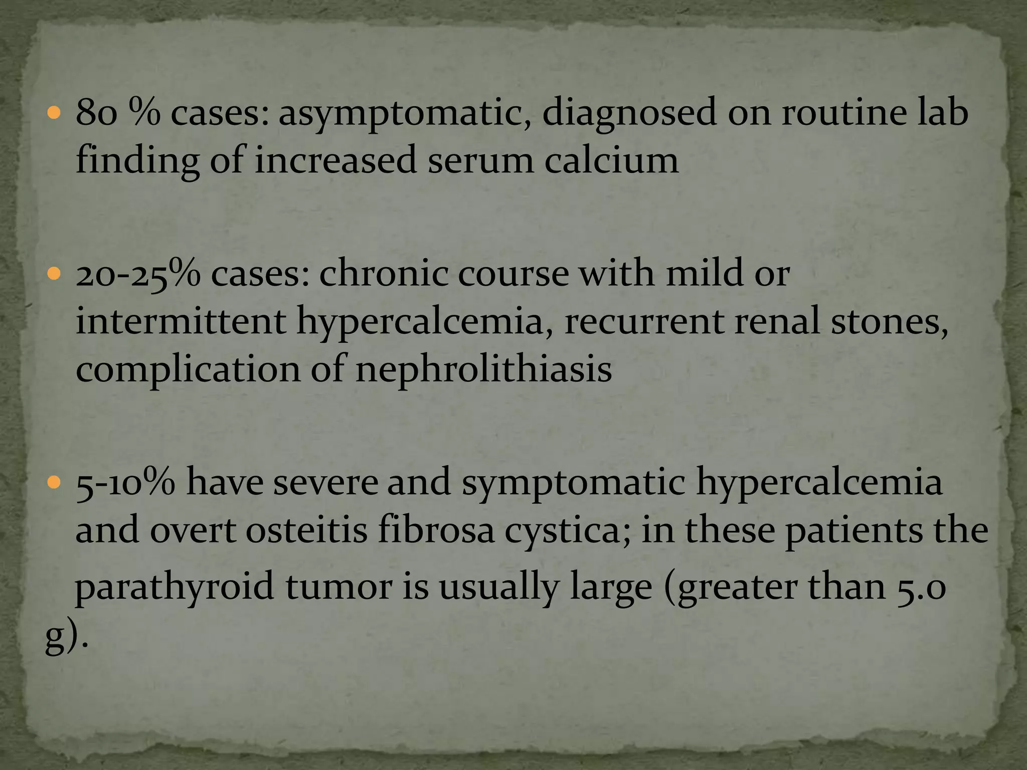  80 % cases: asymptomatic, diagnosed on routine lab 
finding of increased serum calcium 
 20-25% cases: chronic course with mild or 
intermittent hypercalcemia, recurrent renal stones, 
complication of nephrolithiasis 
 5-10% have severe and symptomatic hypercalcemia 
and overt osteitis fibrosa cystica; in these patients the 
parathyroid tumor is usually large (greater than 5.0 
g). 
 