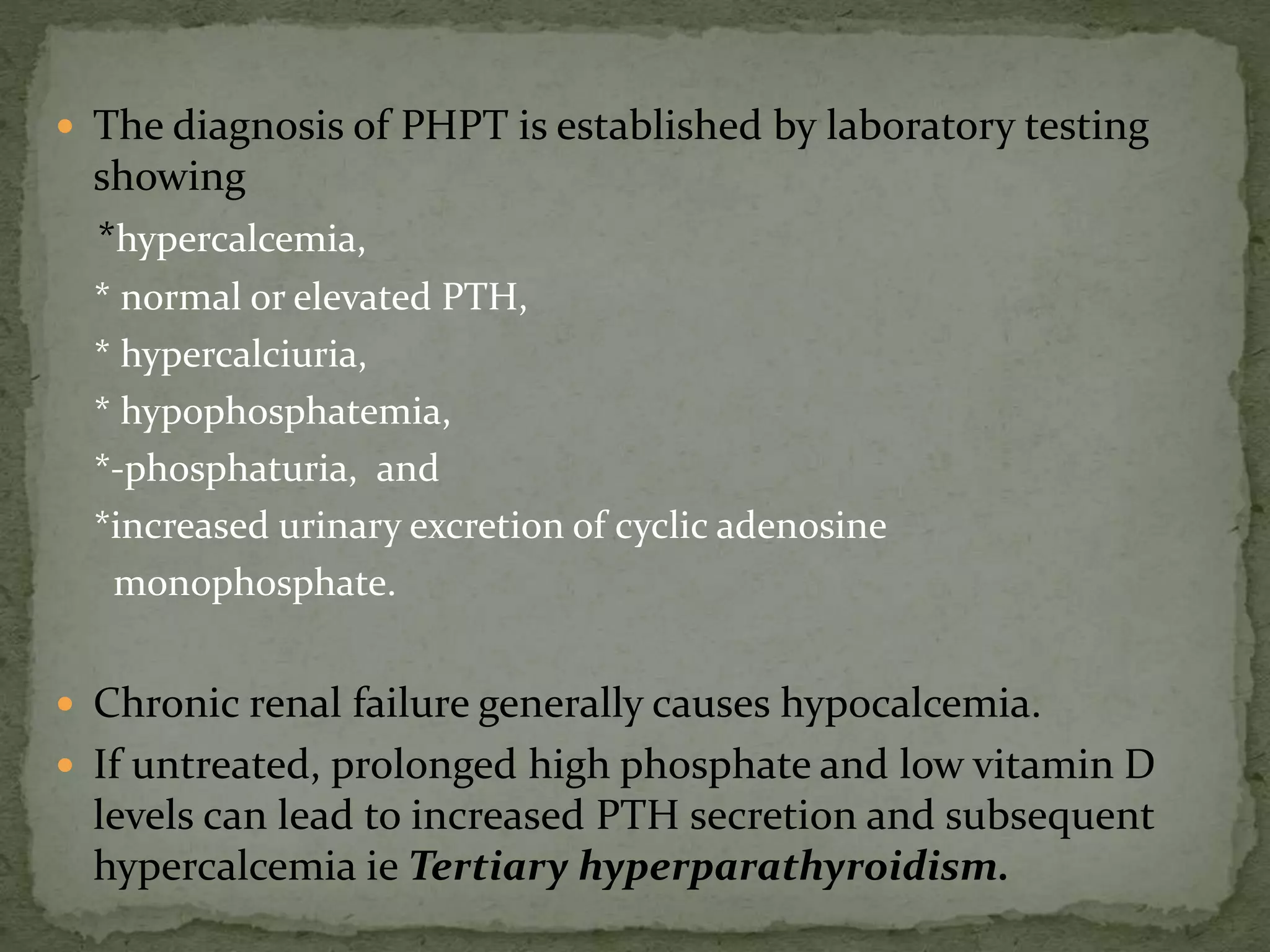  The diagnosis of PHPT is established by laboratory testing 
showing 
*hypercalcemia, 
* normal or elevated PTH, 
* hypercalciuria, 
* hypophosphatemia, 
*-phosphaturia, and 
*increased urinary excretion of cyclic adenosine 
monophosphate. 
 Chronic renal failure generally causes hypocalcemia. 
 If untreated, prolonged high phosphate and low vitamin D 
levels can lead to increased PTH secretion and subsequent 
hypercalcemia ie Tertiary hyperparathyroidism. 
 