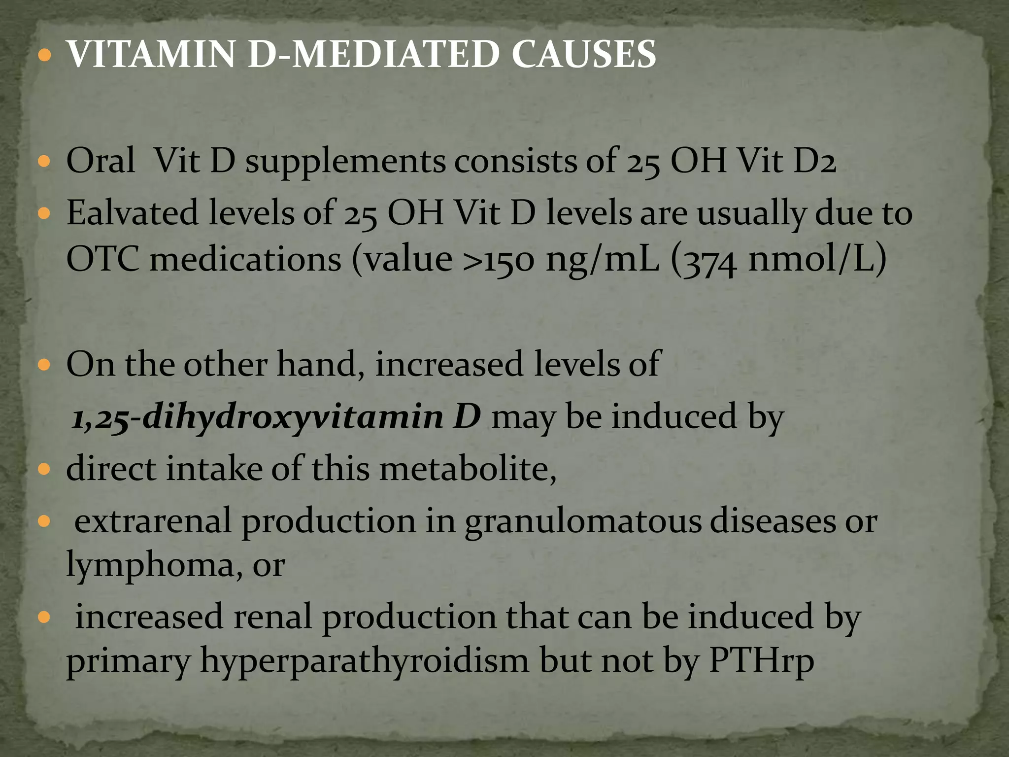  VITAMIN D-MEDIATED CAUSES 
 Oral Vit D supplements consists of 25 OH Vit D2 
 Ealvated levels of 25 OH Vit D levels are usually due to 
OTC medications (value >150 ng/mL (374 nmol/L) 
 On the other hand, increased levels of 
1,25-dihydroxyvitamin D may be induced by 
 direct intake of this metabolite, 
 extrarenal production in granulomatous diseases or 
lymphoma, or 
 increased renal production that can be induced by 
primary hyperparathyroidism but not by PTHrp 
 