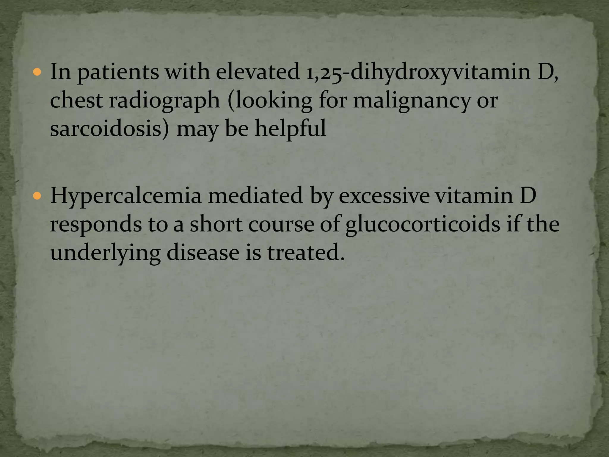  In patients with elevated 1,25-dihydroxyvitamin D, 
chest radiograph (looking for malignancy or 
sarcoidosis) may be helpful 
 Hypercalcemia mediated by excessive vitamin D 
responds to a short course of glucocorticoids if the 
underlying disease is treated. 
 