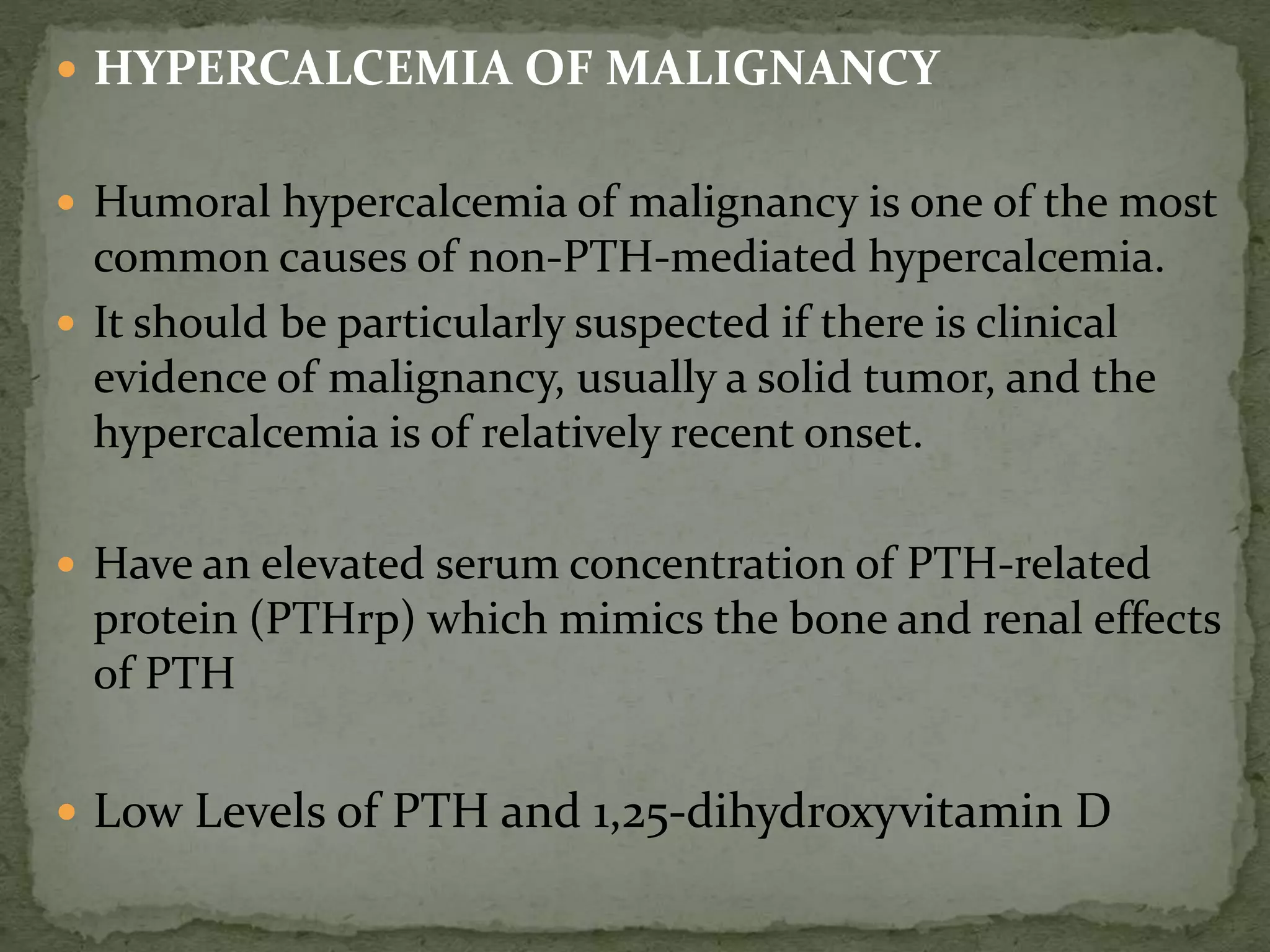  HYPERCALCEMIA OF MALIGNANCY 
 Humoral hypercalcemia of malignancy is one of the most 
common causes of non-PTH-mediated hypercalcemia. 
 It should be particularly suspected if there is clinical 
evidence of malignancy, usually a solid tumor, and the 
hypercalcemia is of relatively recent onset. 
 Have an elevated serum concentration of PTH-related 
protein (PTHrp) which mimics the bone and renal effects 
of PTH 
 Low Levels of PTH and 1,25-dihydroxyvitamin D 
 