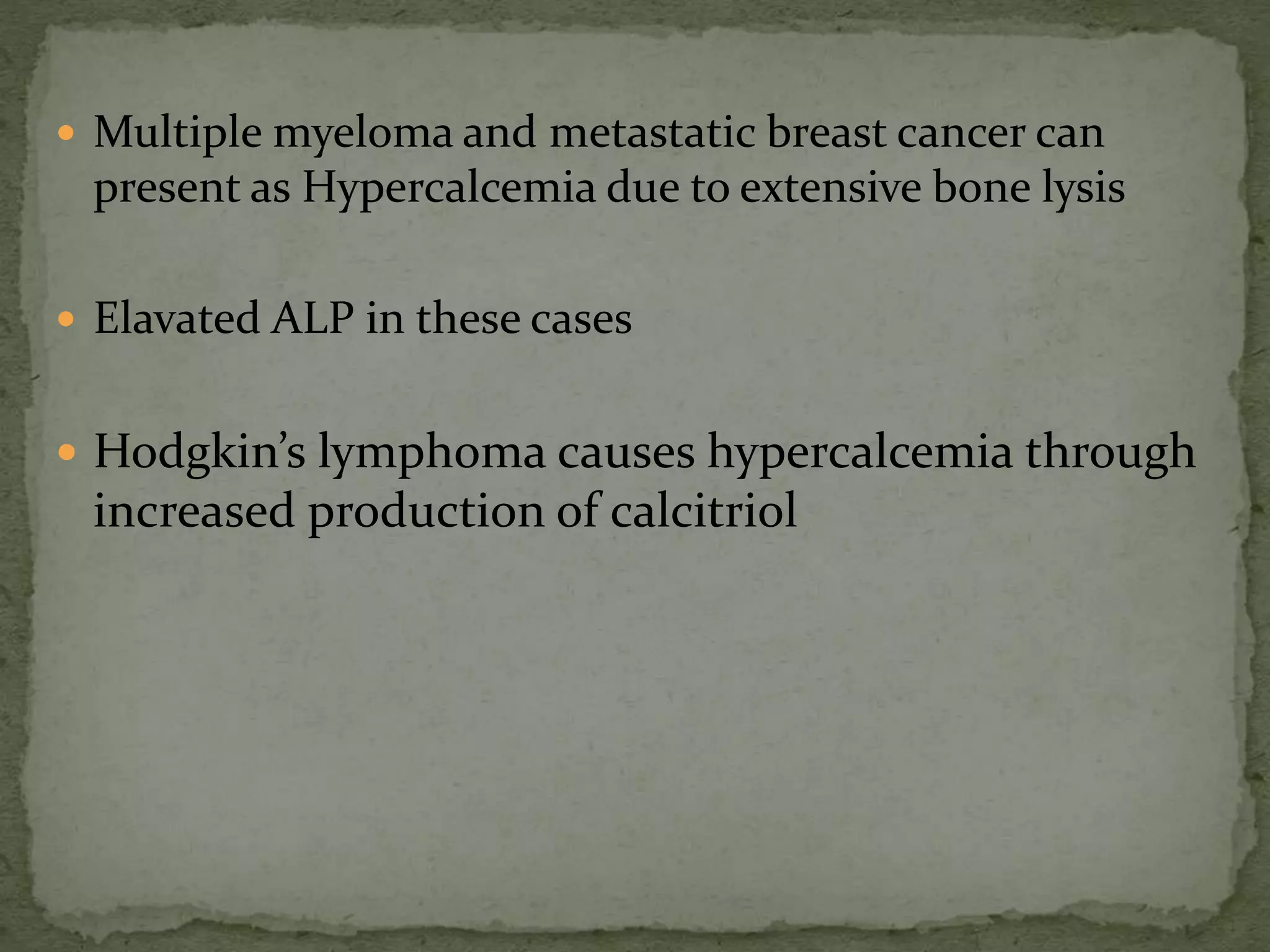  Multiple myeloma and metastatic breast cancer can 
present as Hypercalcemia due to extensive bone lysis 
 Elavated ALP in these cases 
 Hodgkin’s lymphoma causes hypercalcemia through 
increased production of calcitriol 
 