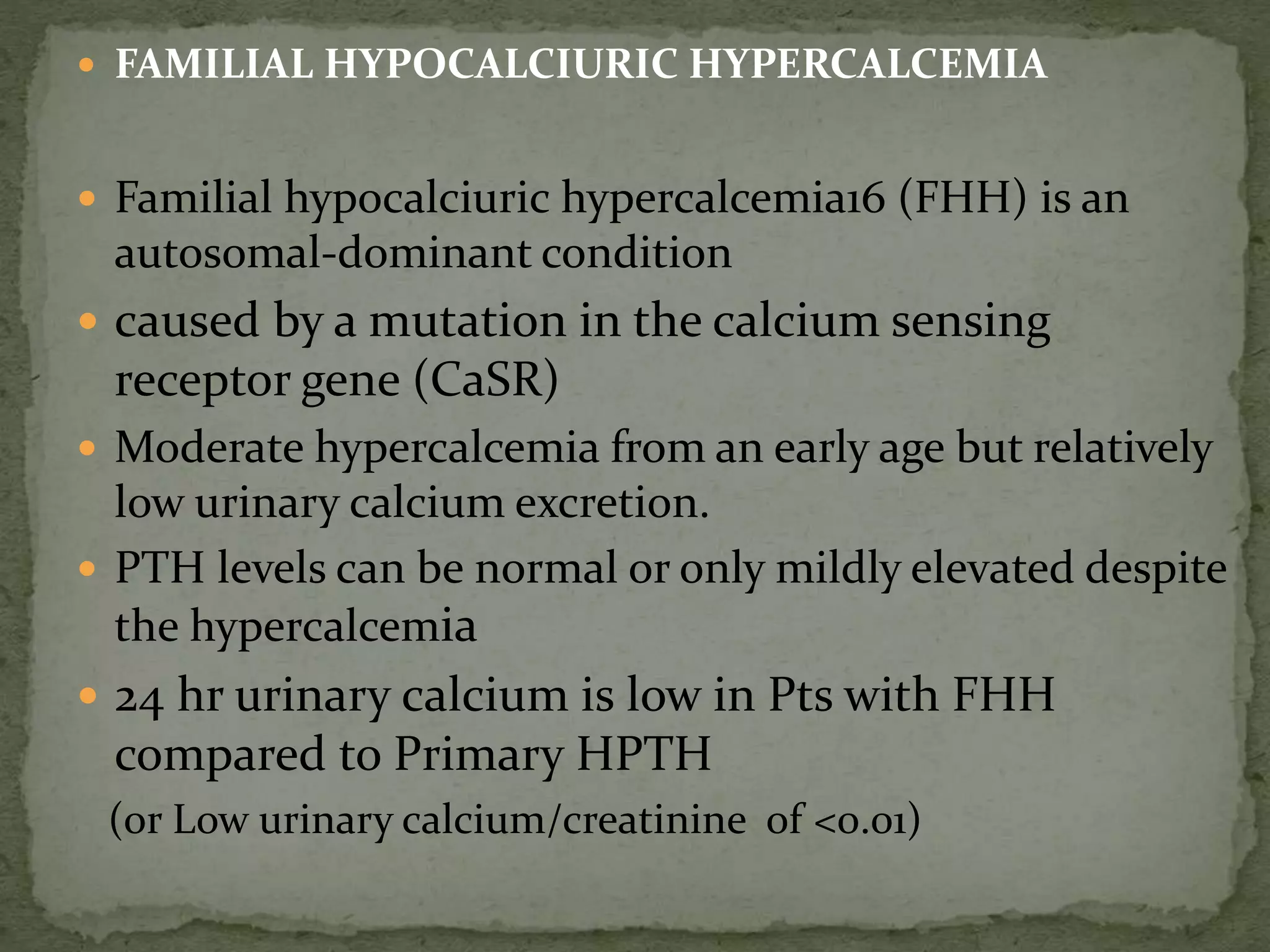  FAMILIAL HYPOCALCIURIC HYPERCALCEMIA 
 Familial hypocalciuric hypercalcemia16 (FHH) is an 
autosomal-dominant condition 
 caused by a mutation in the calcium sensing 
receptor gene (CaSR) 
 Moderate hypercalcemia from an early age but relatively 
low urinary calcium excretion. 
 PTH levels can be normal or only mildly elevated despite 
the hypercalcemia 
 24 hr urinary calcium is low in Pts with FHH 
compared to Primary HPTH 
(or Low urinary calcium/creatinine of <0.01) 
 