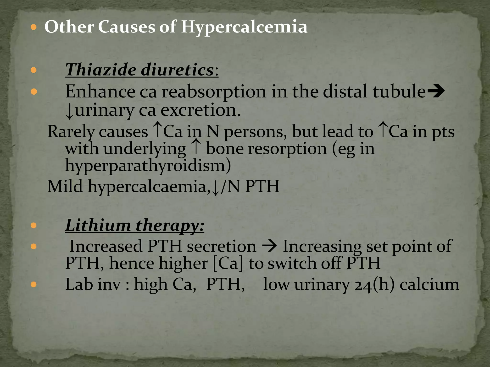  Other Causes of Hypercalcemia 
 Thiazide diuretics: 
 Enhance ca reabsorption in the distal tubule 
↓urinary ca excretion. 
Rarely causes Ca in N persons, but lead to Ca in pts 
with underlying  bone resorption (eg in 
hyperparathyroidism) 
Mild hypercalcaemia,↓/N PTH 
 Lithium therapy: 
 Increased PTH secretion  Increasing set point of 
PTH, hence higher [Ca] to switch off PTH 
 Lab inv : high Ca, PTH, low urinary 24(h) calcium 
 