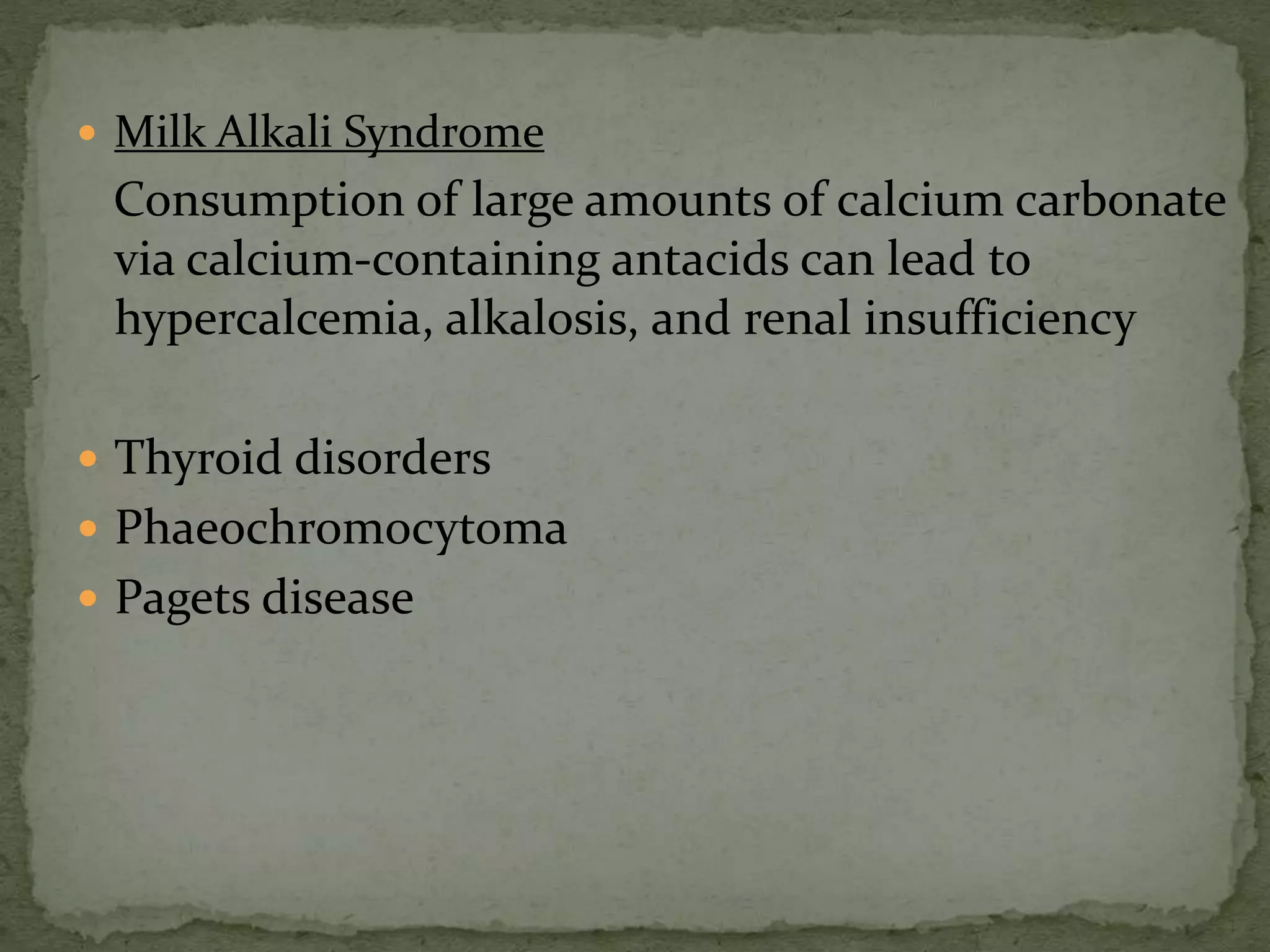  Milk Alkali Syndrome 
Consumption of large amounts of calcium carbonate 
via calcium-containing antacids can lead to 
hypercalcemia, alkalosis, and renal insufficiency 
 Thyroid disorders 
 Phaeochromocytoma 
 Pagets disease 
 