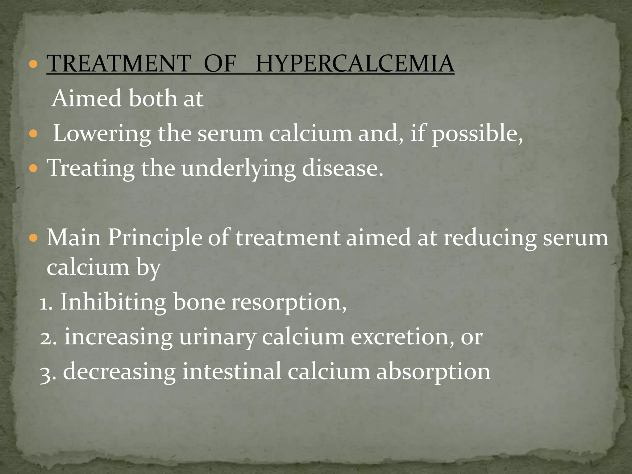  TREATMENT OF HYPERCALCEMIA 
Aimed both at 
 Lowering the serum calcium and, if possible, 
 Treating the underlying disease. 
 Main Principle of treatment aimed at reducing serum 
calcium by 
1. Inhibiting bone resorption, 
2. increasing urinary calcium excretion, or 
3. decreasing intestinal calcium absorption 
 