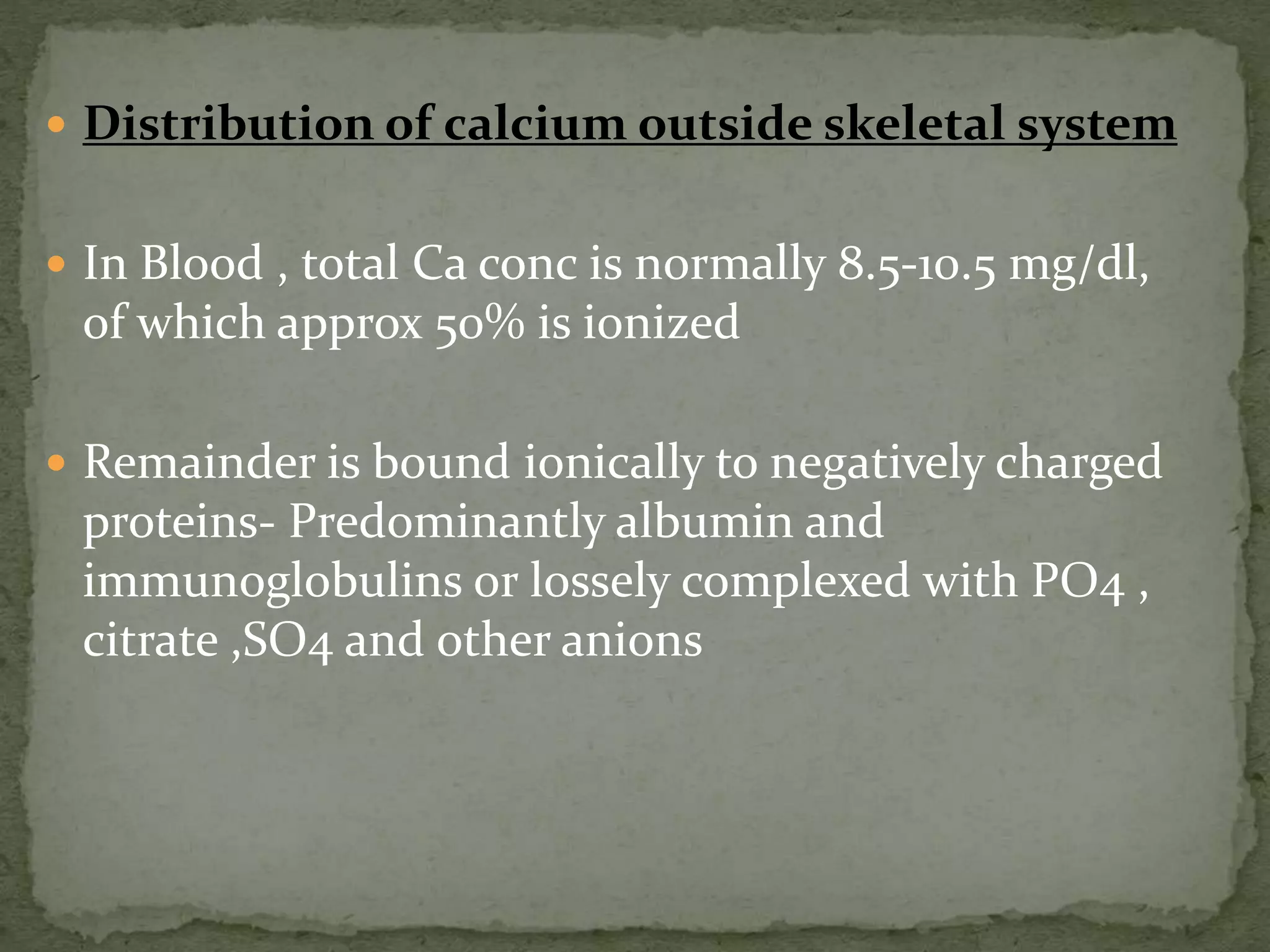  Distribution of calcium outside skeletal system 
 In Blood , total Ca conc is normally 8.5-10.5 mg/dl, 
of which approx 50% is ionized 
 Remainder is bound ionically to negatively charged 
proteins- Predominantly albumin and 
immunoglobulins or lossely complexed with PO4 , 
citrate ,SO4 and other anions 
 