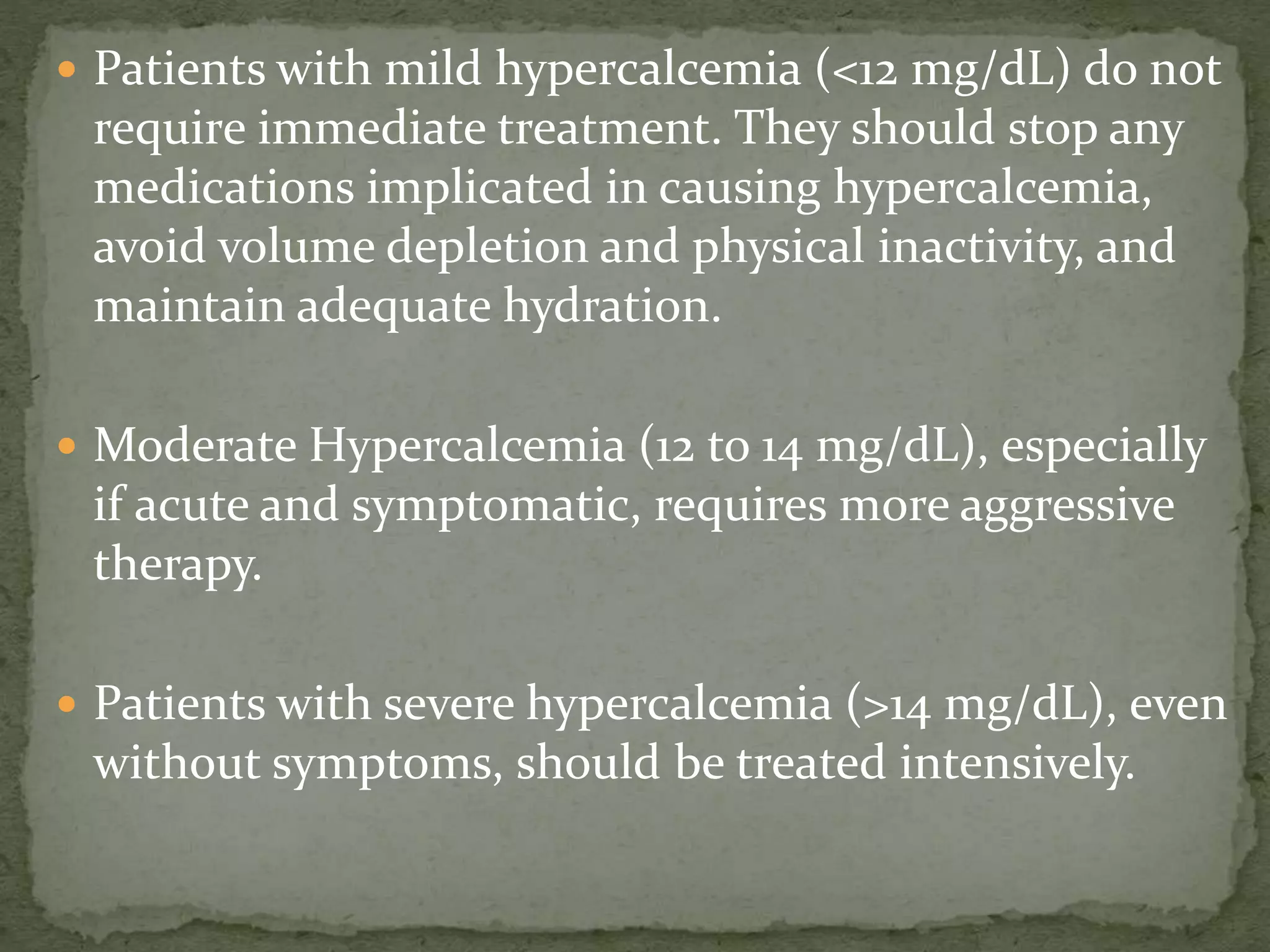  Patients with mild hypercalcemia (<12 mg/dL) do not 
require immediate treatment. They should stop any 
medications implicated in causing hypercalcemia, 
avoid volume depletion and physical inactivity, and 
maintain adequate hydration. 
 Moderate Hypercalcemia (12 to 14 mg/dL), especially 
if acute and symptomatic, requires more aggressive 
therapy. 
 Patients with severe hypercalcemia (>14 mg/dL), even 
without symptoms, should be treated intensively. 
 