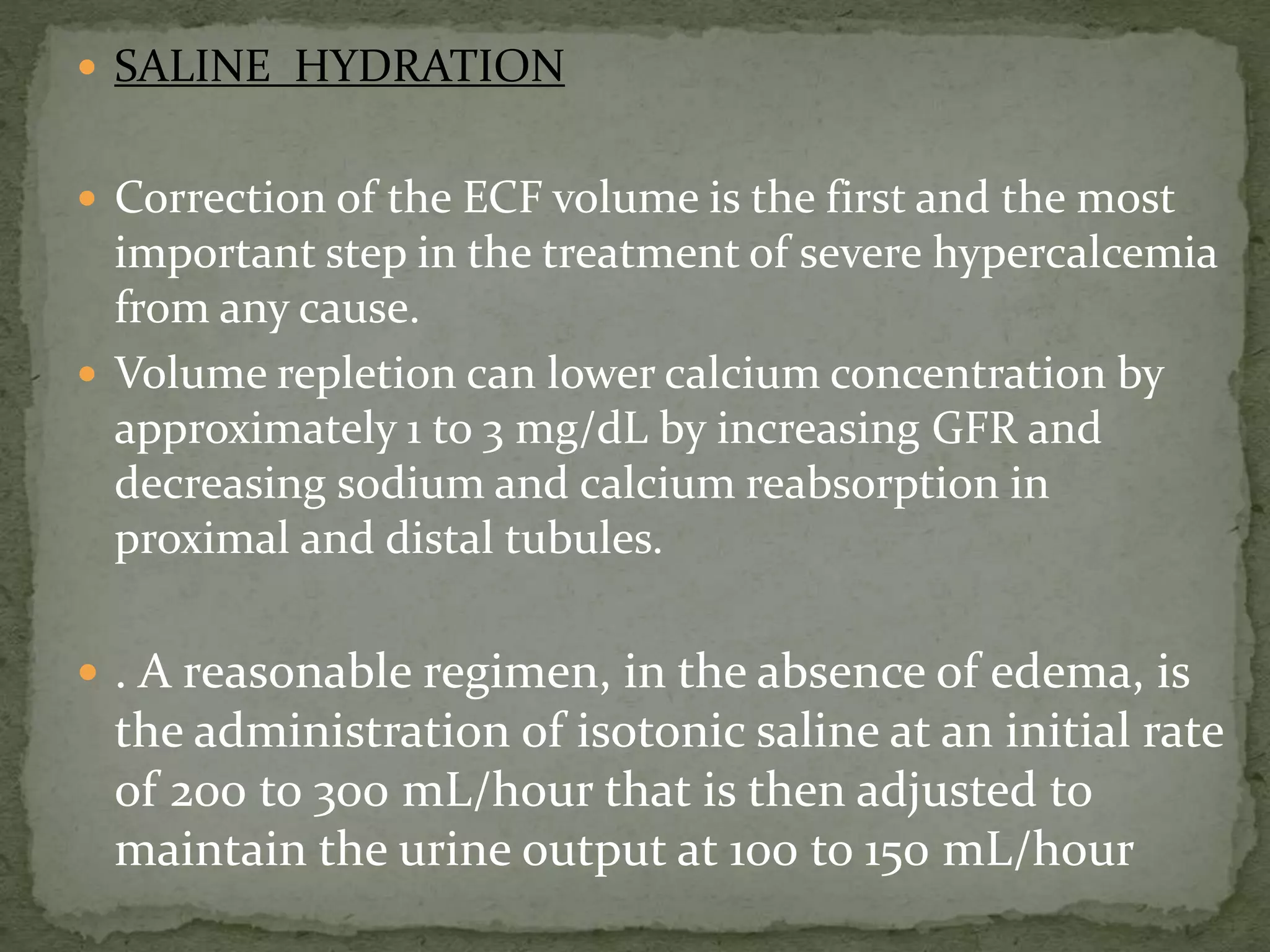  SALINE HYDRATION 
 Correction of the ECF volume is the first and the most 
important step in the treatment of severe hypercalcemia 
from any cause. 
 Volume repletion can lower calcium concentration by 
approximately 1 to 3 mg/dL by increasing GFR and 
decreasing sodium and calcium reabsorption in 
proximal and distal tubules. 
 . A reasonable regimen, in the absence of edema, is 
the administration of isotonic saline at an initial rate 
of 200 to 300 mL/hour that is then adjusted to 
maintain the urine output at 100 to 150 mL/hour 
 