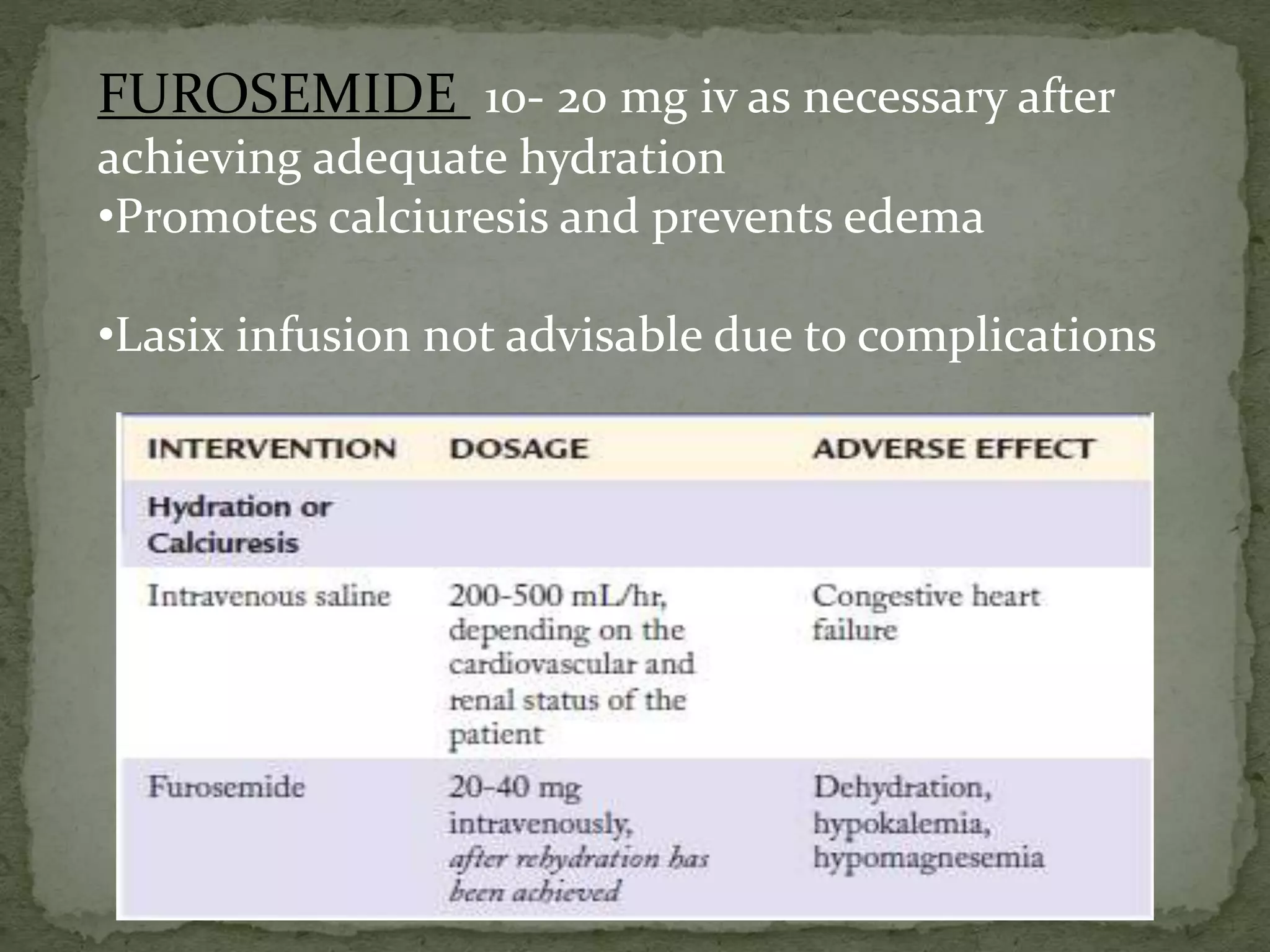 FUROSEMIDE 10- 20 mg iv as necessary after 
achieving adequate hydration 
•Promotes calciuresis and prevents edema 
•Lasix infusion not advisable due to complications 
 
