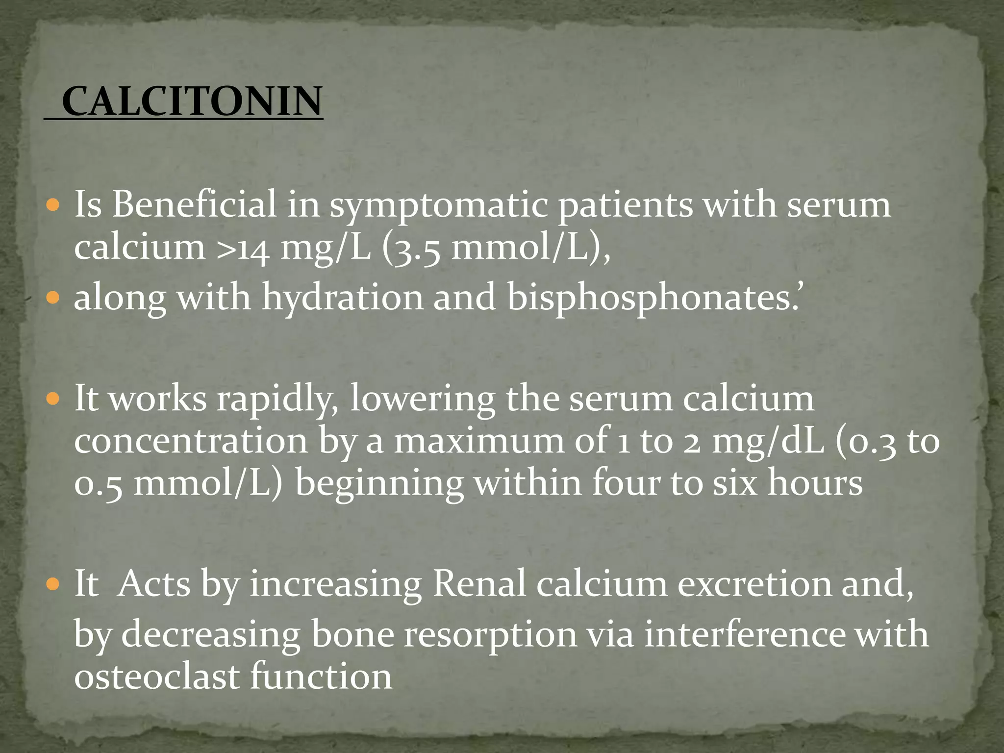 CALCITONIN 
 Is Beneficial in symptomatic patients with serum 
calcium >14 mg/L (3.5 mmol/L), 
 along with hydration and bisphosphonates.’ 
 It works rapidly, lowering the serum calcium 
concentration by a maximum of 1 to 2 mg/dL (0.3 to 
0.5 mmol/L) beginning within four to six hours 
 It Acts by increasing Renal calcium excretion and, 
by decreasing bone resorption via interference with 
osteoclast function 
 