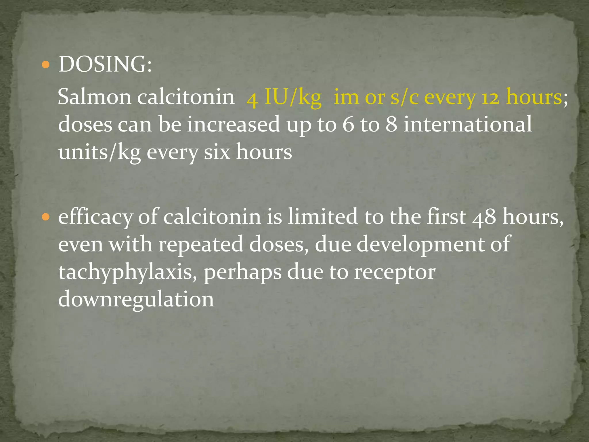  DOSING: 
Salmon calcitonin 4 IU/kg im or s/c every 12 hours; 
doses can be increased up to 6 to 8 international 
units/kg every six hours 
 efficacy of calcitonin is limited to the first 48 hours, 
even with repeated doses, due development of 
tachyphylaxis, perhaps due to receptor 
downregulation 
 