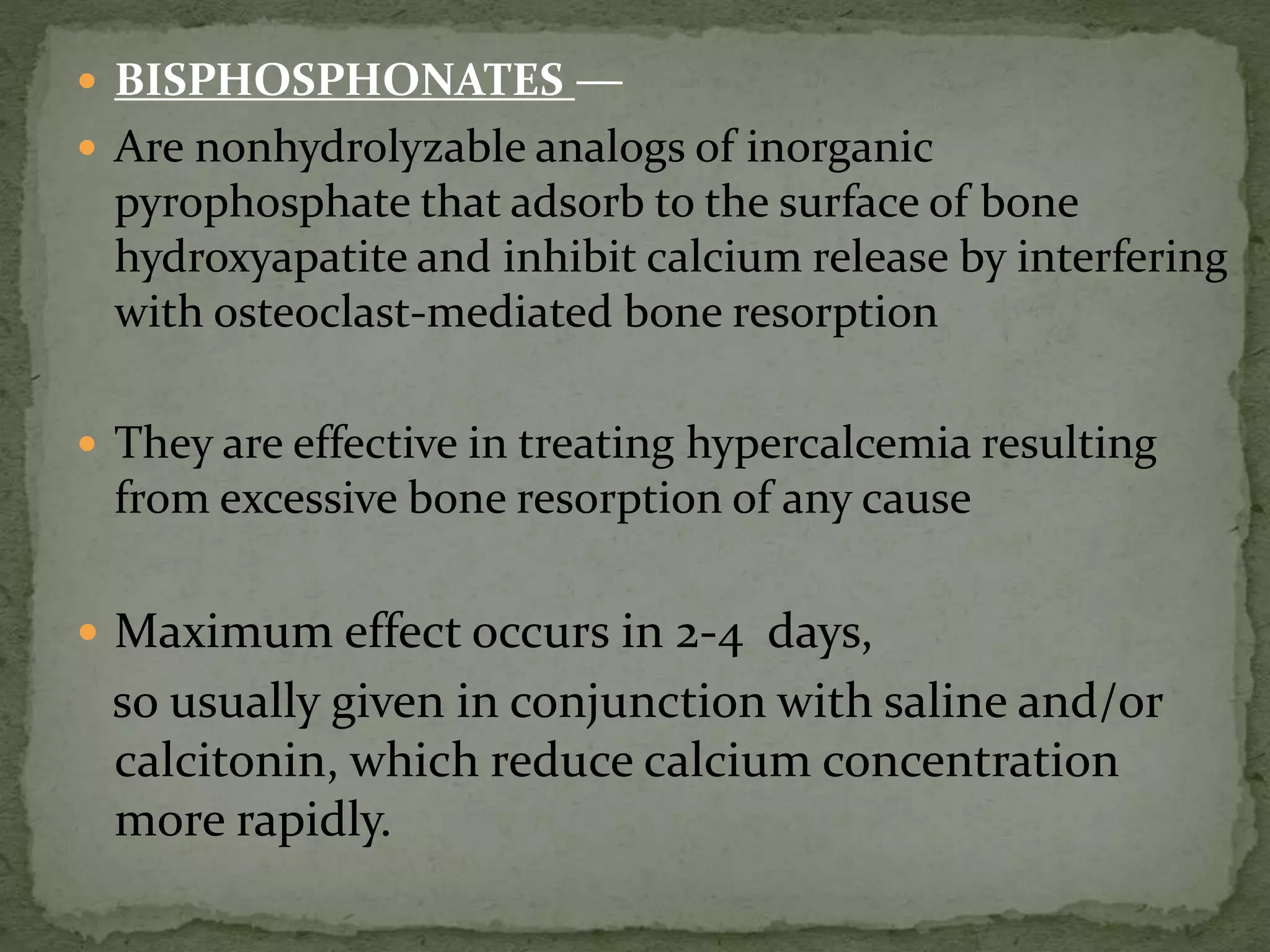  BISPHOSPHONATES — 
 Are nonhydrolyzable analogs of inorganic 
pyrophosphate that adsorb to the surface of bone 
hydroxyapatite and inhibit calcium release by interfering 
with osteoclast-mediated bone resorption 
 They are effective in treating hypercalcemia resulting 
from excessive bone resorption of any cause 
 Maximum effect occurs in 2-4 days, 
so usually given in conjunction with saline and/or 
calcitonin, which reduce calcium concentration 
more rapidly. 
 