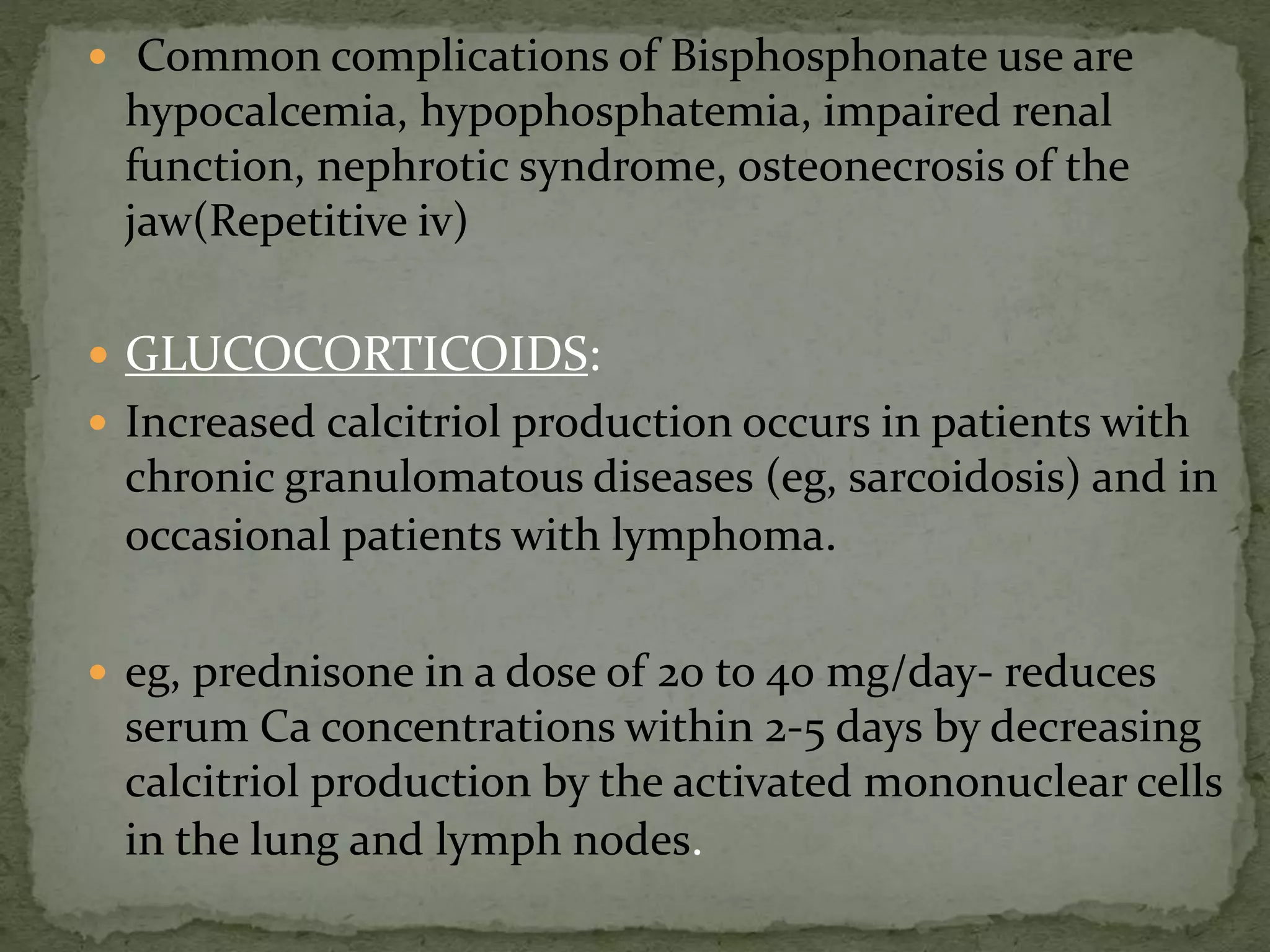  Common complications of Bisphosphonate use are 
hypocalcemia, hypophosphatemia, impaired renal 
function, nephrotic syndrome, osteonecrosis of the 
jaw(Repetitive iv) 
 GLUCOCORTICOIDS: 
 Increased calcitriol production occurs in patients with 
chronic granulomatous diseases (eg, sarcoidosis) and in 
occasional patients with lymphoma. 
 eg, prednisone in a dose of 20 to 40 mg/day- reduces 
serum Ca concentrations within 2-5 days by decreasing 
calcitriol production by the activated mononuclear cells 
in the lung and lymph nodes. 
 