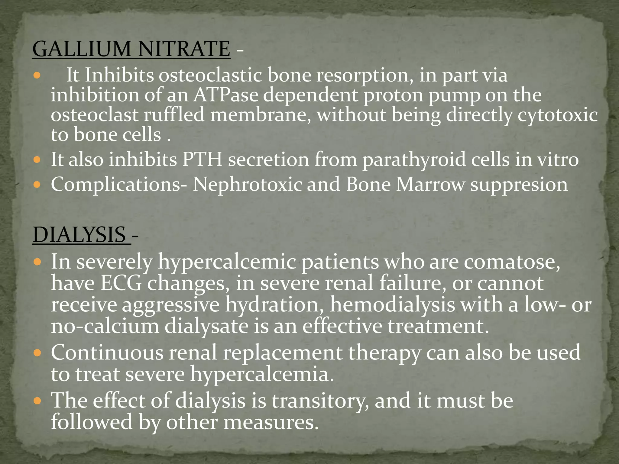 GALLIUM NITRATE - 
 It Inhibits osteoclastic bone resorption, in part via 
inhibition of an ATPase dependent proton pump on the 
osteoclast ruffled membrane, without being directly cytotoxic 
to bone cells . 
 It also inhibits PTH secretion from parathyroid cells in vitro 
 Complications- Nephrotoxic and Bone Marrow suppresion 
DIALYSIS - 
 In severely hypercalcemic patients who are comatose, 
have ECG changes, in severe renal failure, or cannot 
receive aggressive hydration, hemodialysis with a low- or 
no-calcium dialysate is an effective treatment. 
 Continuous renal replacement therapy can also be used 
to treat severe hypercalcemia. 
 The effect of dialysis is transitory, and it must be 
followed by other measures. 
 