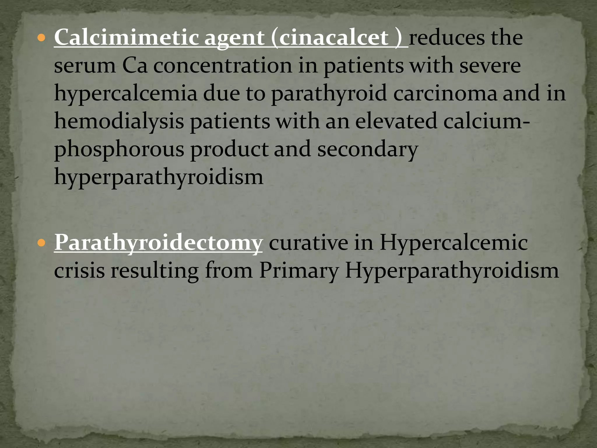  Calcimimetic agent (cinacalcet ) reduces the 
serum Ca concentration in patients with severe 
hypercalcemia due to parathyroid carcinoma and in 
hemodialysis patients with an elevated calcium-phosphorous 
product and secondary 
hyperparathyroidism 
 Parathyroidectomy curative in Hypercalcemic 
crisis resulting from Primary Hyperparathyroidism 
 