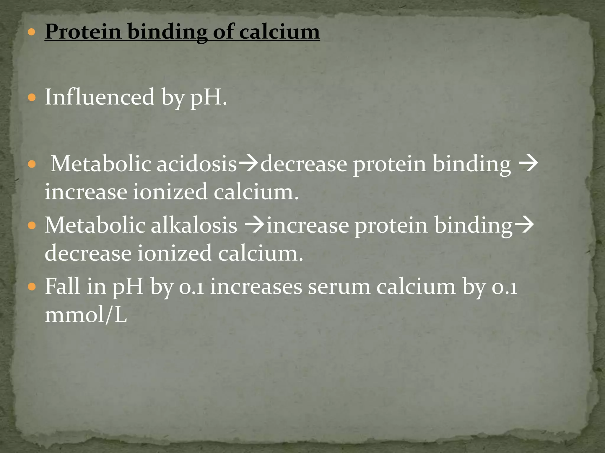  Protein binding of calcium 
 Influenced by pH. 
 Metabolic acidosisdecrease protein binding  
increase ionized calcium. 
 Metabolic alkalosis increase protein binding 
decrease ionized calcium. 
 Fall in pH by o.1 increases serum calcium by 0.1 
mmol/L 
 