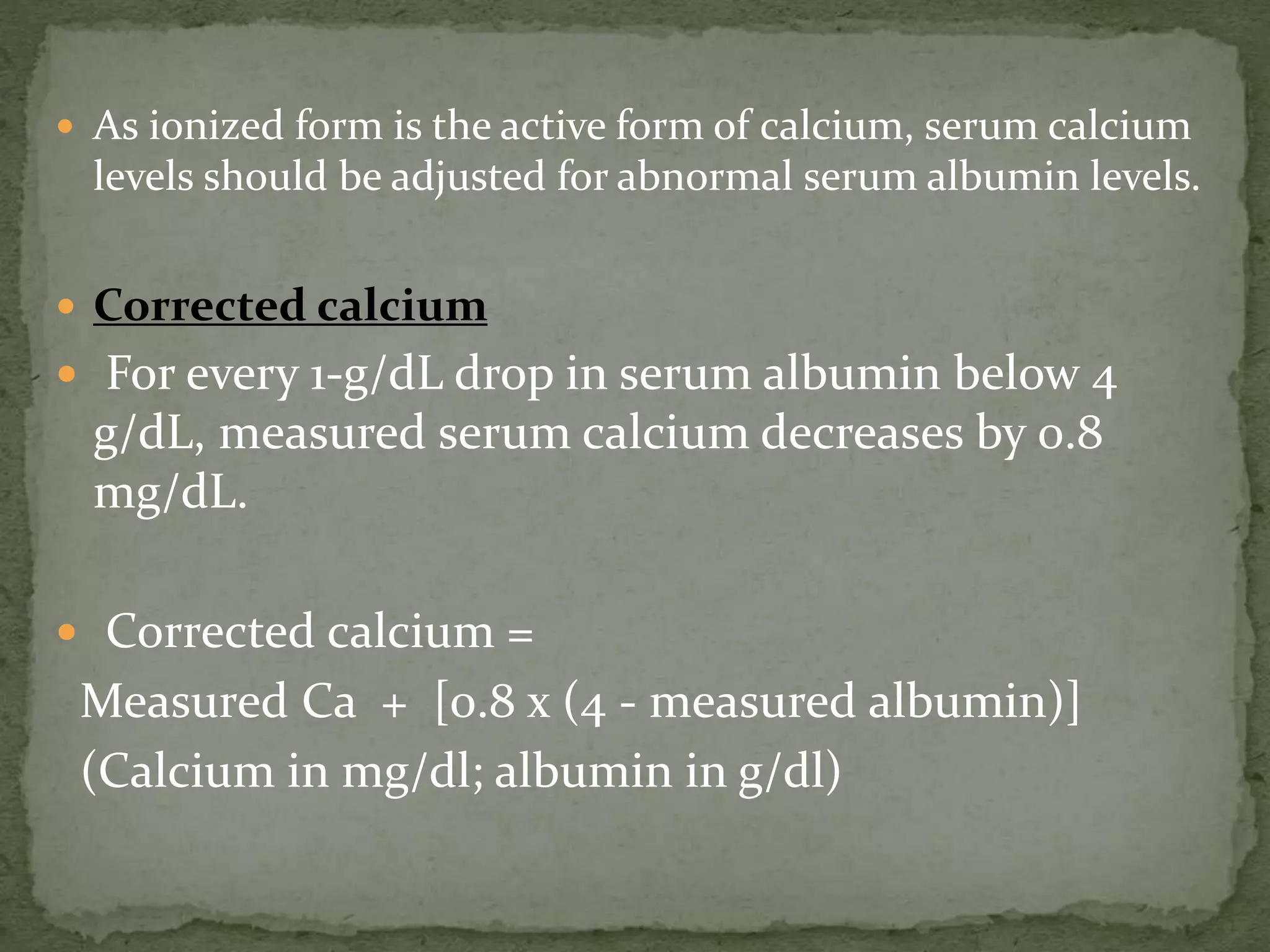  As ionized form is the active form of calcium, serum calcium 
levels should be adjusted for abnormal serum albumin levels. 
 Corrected calcium 
 For every 1-g/dL drop in serum albumin below 4 
g/dL, measured serum calcium decreases by 0.8 
mg/dL. 
 Corrected calcium = 
Measured Ca + [0.8 x (4 - measured albumin)] 
(Calcium in mg/dl; albumin in g/dl) 
 