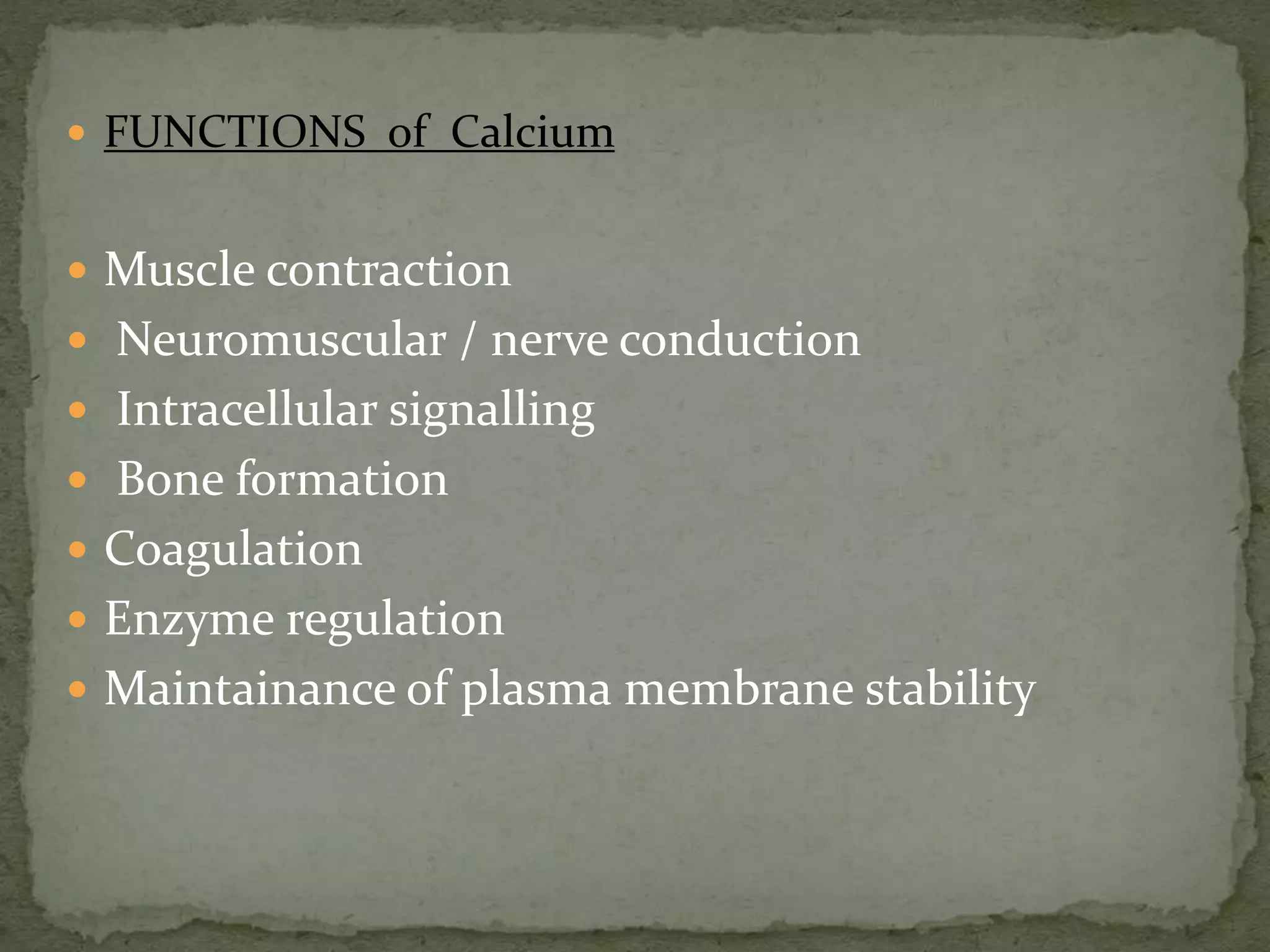  FUNCTIONS of Calcium 
 Muscle contraction 
 Neuromuscular / nerve conduction 
 Intracellular signalling 
 Bone formation 
 Coagulation 
 Enzyme regulation 
 Maintainance of plasma membrane stability 
 