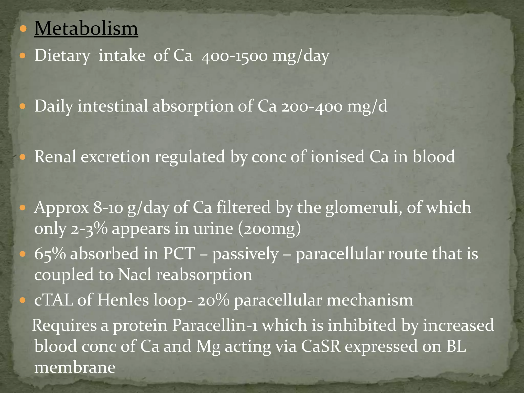  Metabolism 
 Dietary intake of Ca 400-1500 mg/day 
 Daily intestinal absorption of Ca 200-400 mg/d 
 Renal excretion regulated by conc of ionised Ca in blood 
 Approx 8-10 g/day of Ca filtered by the glomeruli, of which 
only 2-3% appears in urine (200mg) 
 65% absorbed in PCT – passively – paracellular route that is 
coupled to Nacl reabsorption 
 cTAL of Henles loop- 20% paracellular mechanism 
Requires a protein Paracellin-1 which is inhibited by increased 
blood conc of Ca and Mg acting via CaSR expressed on BL 
membrane 
 
