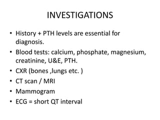 INVESTIGATIONS 
• History + PTH levels are essential for 
diagnosis. 
• Blood tests: calcium, phosphate, magnesium, 
creatinine, U&E, PTH. 
• CXR (bones ,lungs etc. ) 
• CT scan / MRI 
• Mammogram 
• ECG = short QT interval 
 