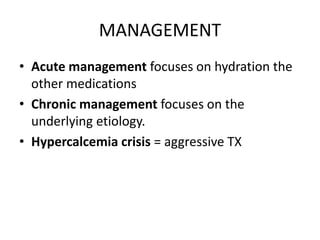 MANAGEMENT 
• Acute management focuses on hydration the 
other medications 
• Chronic management focuses on the 
underlying etiology. 
• Hypercalcemia crisis = aggressive TX 
 