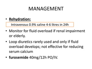 MANAGEMENT 
• Rehydration: 
Intravenous 0.9% saline 4-6 litres in 24h 
• Monitor for fluid overload if renal impairment 
or elderly. 
• Loop diuretics rarely used and only if fluid 
overload develops; not effective for reducing 
serum calcium 
• furosemide 40mg/12h PO/IV. 
 