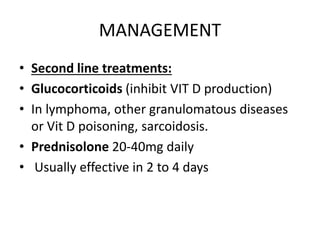 MANAGEMENT 
• Second line treatments: 
• Glucocorticoids (inhibit VIT D production) 
• In lymphoma, other granulomatous diseases 
or Vit D poisoning, sarcoidosis. 
• Prednisolone 20-40mg daily 
• Usually effective in 2 to 4 days 
 
