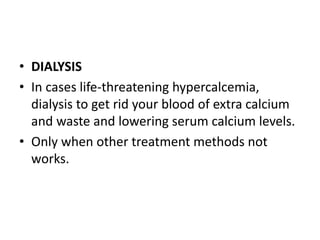 • DIALYSIS 
• In cases life-threatening hypercalcemia, 
dialysis to get rid your blood of extra calcium 
and waste and lowering serum calcium levels. 
• Only when other treatment methods not 
works. 
 