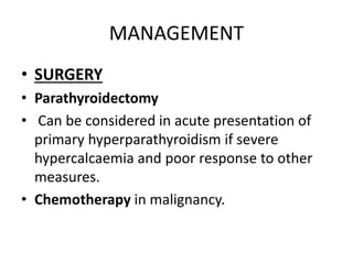 MANAGEMENT 
• SURGERY 
• Parathyroidectomy 
• Can be considered in acute presentation of 
primary hyperparathyroidism if severe 
hypercalcaemia and poor response to other 
measures. 
• Chemotherapy in malignancy. 
 