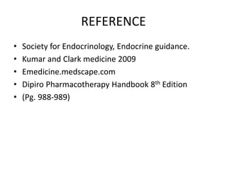 REFERENCE 
• Society for Endocrinology, Endocrine guidance. 
• Kumar and Clark medicine 2009 
• Emedicine.medscape.com 
• Dipiro Pharmacotherapy Handbook 8th Edition 
• (Pg. 988-989) 
