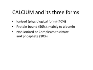 CALCIUM and its three forms 
• Ionized (physiological form) (40%) 
• Protein bound (50%), mainly to albumin 
• Non ionized or Complexes to citrate 
and phosphate (10%) 
 